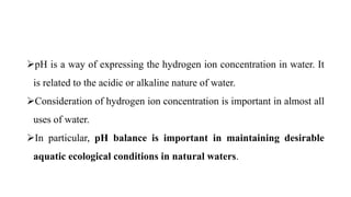 pH is a way of expressing the hydrogen ion concentration in water. It
is related to the acidic or alkaline nature of water.
Consideration of hydrogen ion concentration is important in almost all
uses of water.
In particular, pH balance is important in maintaining desirable
aquatic ecological conditions in natural waters.
 