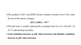 The product of [H+] and [OH-] always remains constant even if the value
for one of the species changes.
[H+] x [OH-] = 10-14
The pH scale is usually represented as ranging from 0 to 14, with pH 7 at
25 °C representing neutrality.
Acid conditions increase as pH values decrease and alkaline conditions
increase as pH values increase.
 