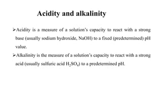 Acidity and alkalinity
Acidity is a measure of a solution’s capacity to react with a strong
base (usually sodium hydroxide, NaOH) to a fixed (predetermined) pH
value.
Alkalinity is the measure of a solution’s capacity to react with a strong
acid (usually sulfuric acid H2SO4) to a predetermined pH.
 