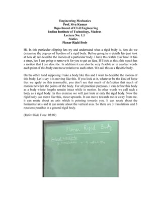 Engineering Mechanics
Prof. Siva Kumar
Department of Civil Engineering
Indian Institute of Technology, Madras
Lecture No: 1.1
Statics
Planar Rigid Body
Hi. In this particular clipping lets try and understand what a rigid body is, how do we
determine the degrees of freedom of a rigid body. Before going in to details lets just look
at how do we describe the motion of a particular body. I have this watch over here. It has
a strap, just I am going to remove it for you to get an idea. If I look at this; this watch has
a motion that I can describe. In addition it can also be very flexible or in another words
each point of this body can move relative to each other. We call this as a flexible body.
On the other hand supposing I take a body like this and I want to describe the motion of
this body. Let’s say it is moving like this. If you look at it, whatever be the kind of force
that we apply on this reasonable, you don’t see that much of deflection that much of
motion between the points of the body. For all practical purposes, I can define this body
as a body whose lengths remain intact while in motion. In other words we call such a
body as a rigid body. In this exercise we will just look at only the rigid body. Now the
rigid body can move like this, move upwards. It can move towards me or away from me,
it can rotate about an axis which is pointing towards you. It can rotate about the
horizontal axis and it can rotate about the vertical axis. So there are 3 translations and 3
rotations possible in a general rigid body.
(Refer Slide Time: 03:09)
 