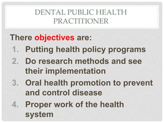 DENTAL PUBLIC HEALTH
PRACTITIONER
There objectives are:
1. Putting health policy programs
2. Do research methods and see
their implementation
3. Oral health promotion to prevent
and control disease
4. Proper work of the health
system
 