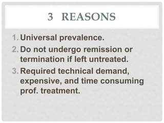 3 REASONS
1. Universal prevalence.
2. Do not undergo remission or
termination if left untreated.
3. Required technical demand,
expensive, and time consuming
prof. treatment.
 