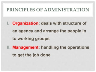 PRINCIPLES OF ADMINISTRATION
I. Organization: deals with structure of
an agency and arrange the people in
to working groups
II. Management: handling the operations
to get the job done
 