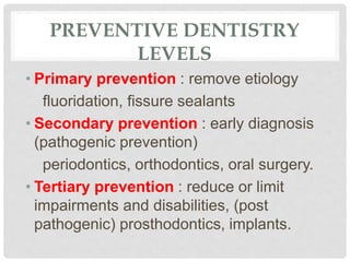 PREVENTIVE DENTISTRY
LEVELS
• Primary prevention : remove etiology
fluoridation, fissure sealants
• Secondary prevention : early diagnosis
(pathogenic prevention)
periodontics, orthodontics, oral surgery.
• Tertiary prevention : reduce or limit
impairments and disabilities, (post
pathogenic) prosthodontics, implants.
 