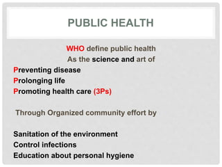 PUBLIC HEALTH
WHO define public health
As the science and art of
Preventing disease
Prolonging life
Promoting health care (3Ps)
Through Organized community effort by
Sanitation of the environment
Control infections
Education about personal hygiene
 