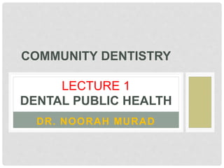 DR. NOORAH MURAD
COMMUNITY DENTISTRY
LECTURE 1
DENTAL PUBLIC HEALTH
 