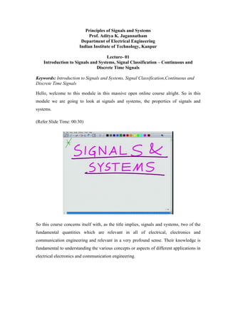 Principles of Signals and Systems
Prof. Aditya K. Jagannatham
Department of Electrical Engineering
Indian Institute of Technology, Kanpur
Lecture- 01
Introduction to Signals and Systems, Signal Classification – Continuous and
Discrete Time Signals
Keywords: Introduction to Signals and Systems, Signal Classification,Continuous and
Discrete Time Signals
Hello, welcome to this module in this massive open online course alright. So in this
module we are going to look at signals and systems, the properties of signals and
systems.
(Refer Slide Time: 00:30)
So this course concerns itself with, as the title implies, signals and systems, two of the
fundamental quantities which are relevant in all of electrical, electronics and
communication engineering and relevant in a very profound sense. Their knowledge is
fundamental to understanding the various concepts or aspects of different applications in
electrical electronics and communication engineering.
 