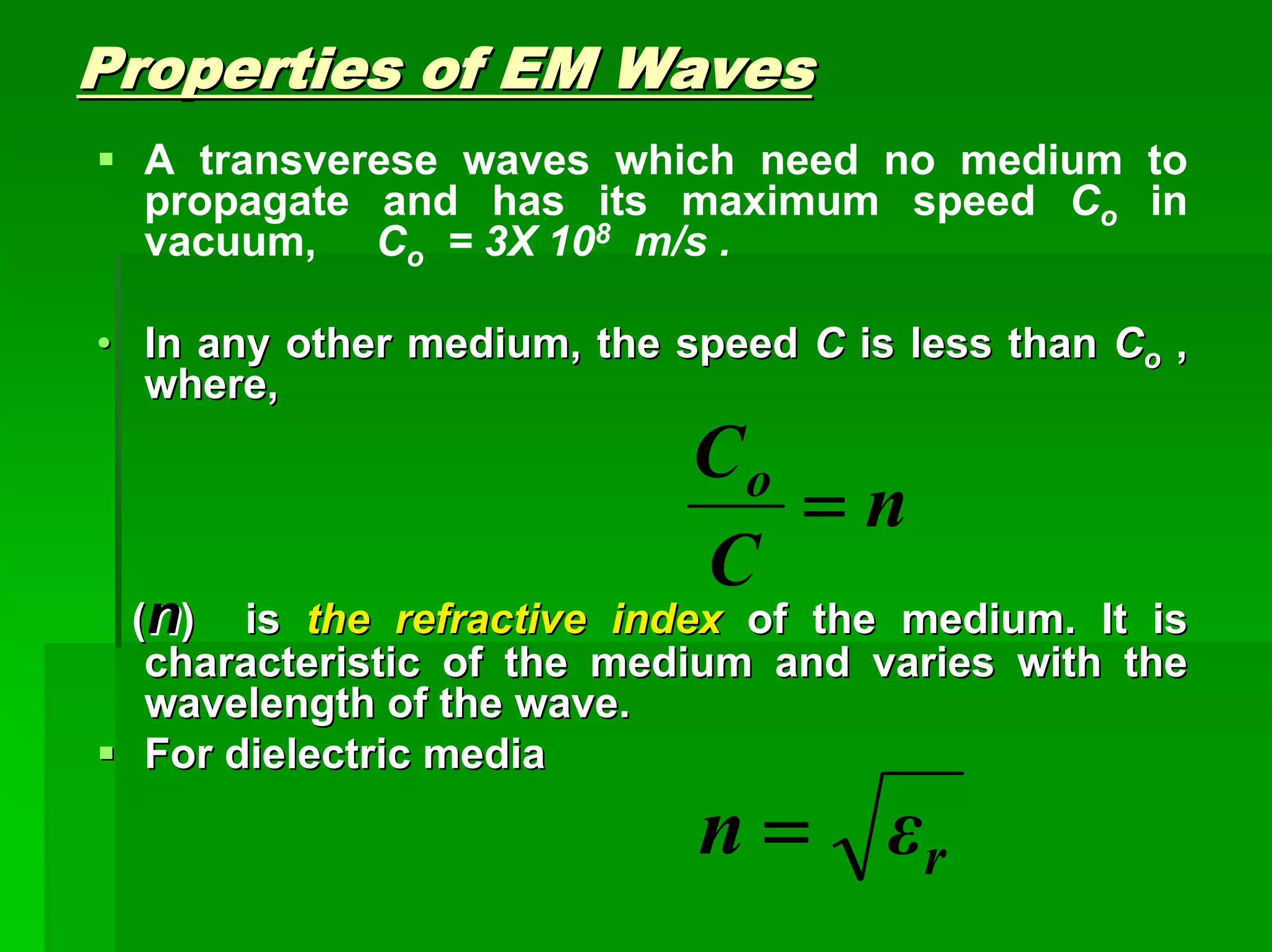Properties of EM WavesProperties of EM Waves
A transverese waves which need no medium to
propagate and has its maximum speed Co in
vacuum, Co = 3X 108 m/s .
•• In any other medium, the speedIn any other medium, the speed CC is less thanis less than CCoo ,,
where,where,
((nn) is) is the refractive indexthe refractive index of the medium. It isof the medium. It is
characteristic of the medium and varies with thecharacteristic of the medium and varies with the
wavelength of the wave.wavelength of the wave.
For dielectric mediaFor dielectric media
n
C
Co
=
rεn =
 