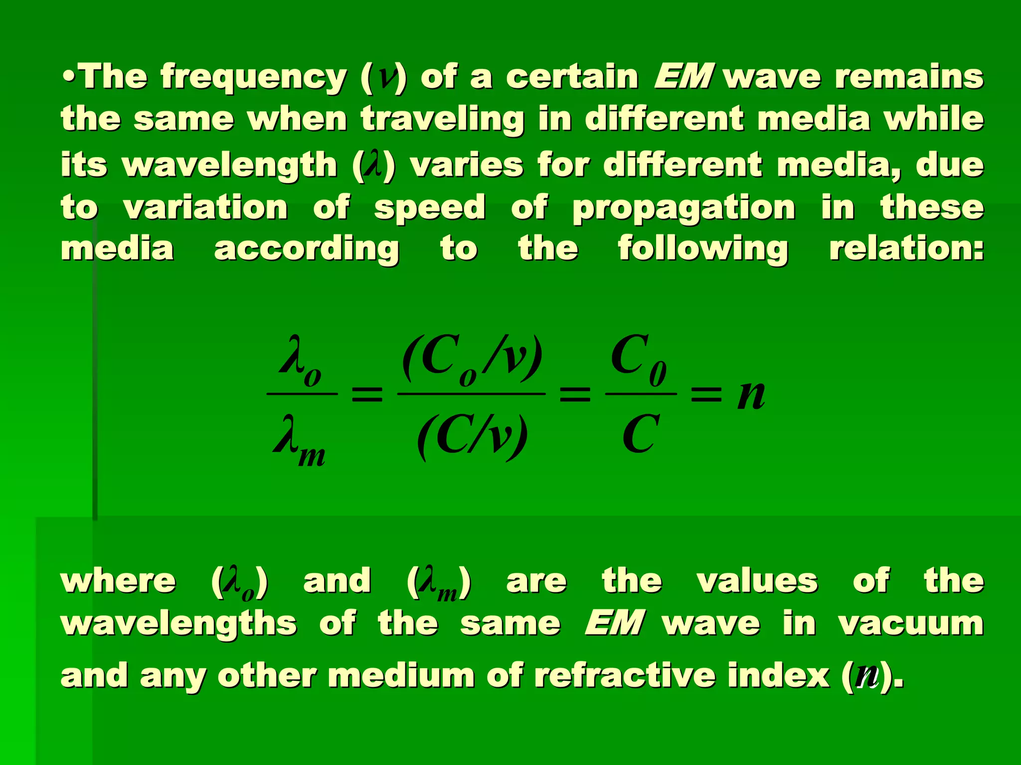 ••The frequency (The frequency (ν) of a certain) of a certain EMEM wave remainswave remains
the same when traveling in different media whilethe same when traveling in different media while
its wavelength (its wavelength (λ) varies for different media, due) varies for different media, due
to variation of speed of propagation in theseto variation of speed of propagation in these
media according to the following relation:media according to the following relation:
where (where (λo) and () and (λm) are the values of the) are the values of the
wavelengths of the samewavelengths of the same EMEM wave in vacuumwave in vacuum
and any other medium of refractive index (and any other medium of refractive index (nn).).
n
C
C
(C/v)
/v)(C
λ
λ 0o
m
o
===
 