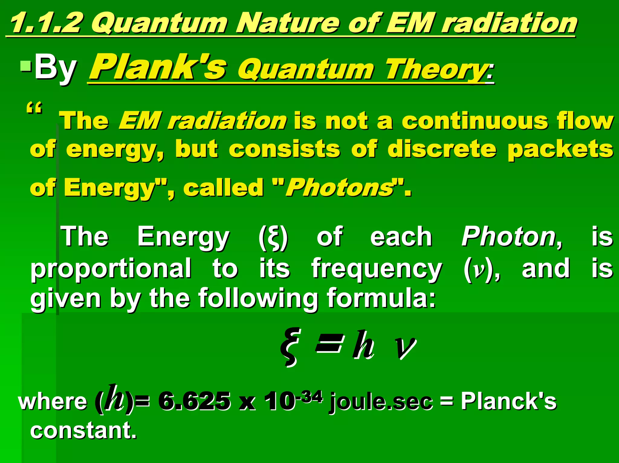 1.1.2 Quantum1.1.2 Quantum Nature ofNature of EM radiationEM radiation
ByBy Plank'sPlank's Quantum TheoryQuantum Theory::
““ TheThe EMEM radiationradiation is not a continuous flowis not a continuous flow
of energy, but consists of discrete packetsof energy, but consists of discrete packets
of Energy", called "of Energy", called "PhotonsPhotons".".
The Energy (The Energy (ξξ) of each) of each PhotonPhoton, is, is
proportional to its frequency (proportional to its frequency (vv), and is), and is
given by the following formula:given by the following formula:
ξξ == hh νν
wherewhere ((hh)=)= 6.625 x 106.625 x 10--3434 joule.secjoule.sec = Planck's= Planck's
constant.constant.
 