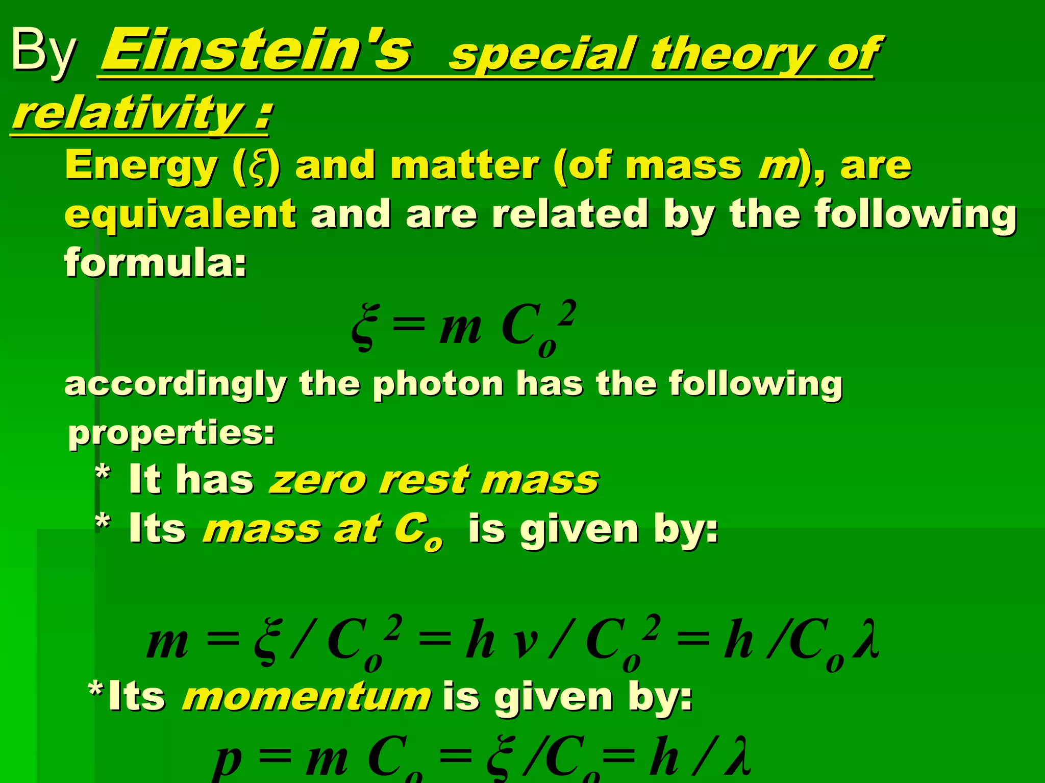 ByBy Einstein'sEinstein's special theory ofspecial theory of
relativity :relativity :
Energy (Energy (ξξ) and matter (of mass) and matter (of mass mm), are), are
equivalentequivalent and are related by the followingand are related by the following
formula:formula:
ξ = m Co
2
accordingly the photon has the followingaccordingly the photon has the following
properties:properties:
* It has* It has zero rest masszero rest mass
* Its* Its mass at Cmass at Coo is given by:is given by:
m = ξ / Co
2 = h v / Co
2 = h /Co λ
*Its*Its momentummomentum is given by:is given by:
p = m Co = ξ /Co= h / λ
 