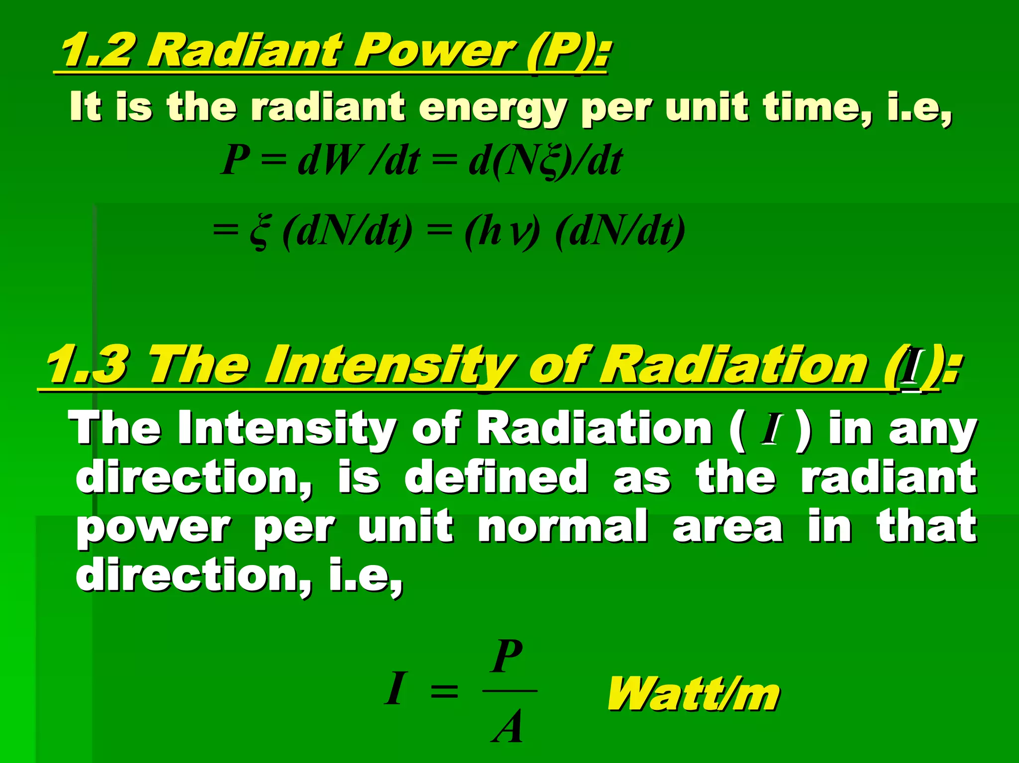 1.2 Radiant Power (P):1.2 Radiant Power (P):
It is the radiant energy per unit time, i.e,It is the radiant energy per unit time, i.e,
P = dW /dt = d(Nξ)/dt
= ξ (dN/dt) = (hν) (dN/dt)
1.3 The Intensity of Radiation (1.3 The Intensity of Radiation (II))::
The Intensity of Radiation (The Intensity of Radiation ( II ) in any) in any
direction, is defined as the radiantdirection, is defined as the radiant
power per unit normal area in thatpower per unit normal area in that
direction, i.e,direction, i.e,
Watt/mWatt/m
A
P
I =
 