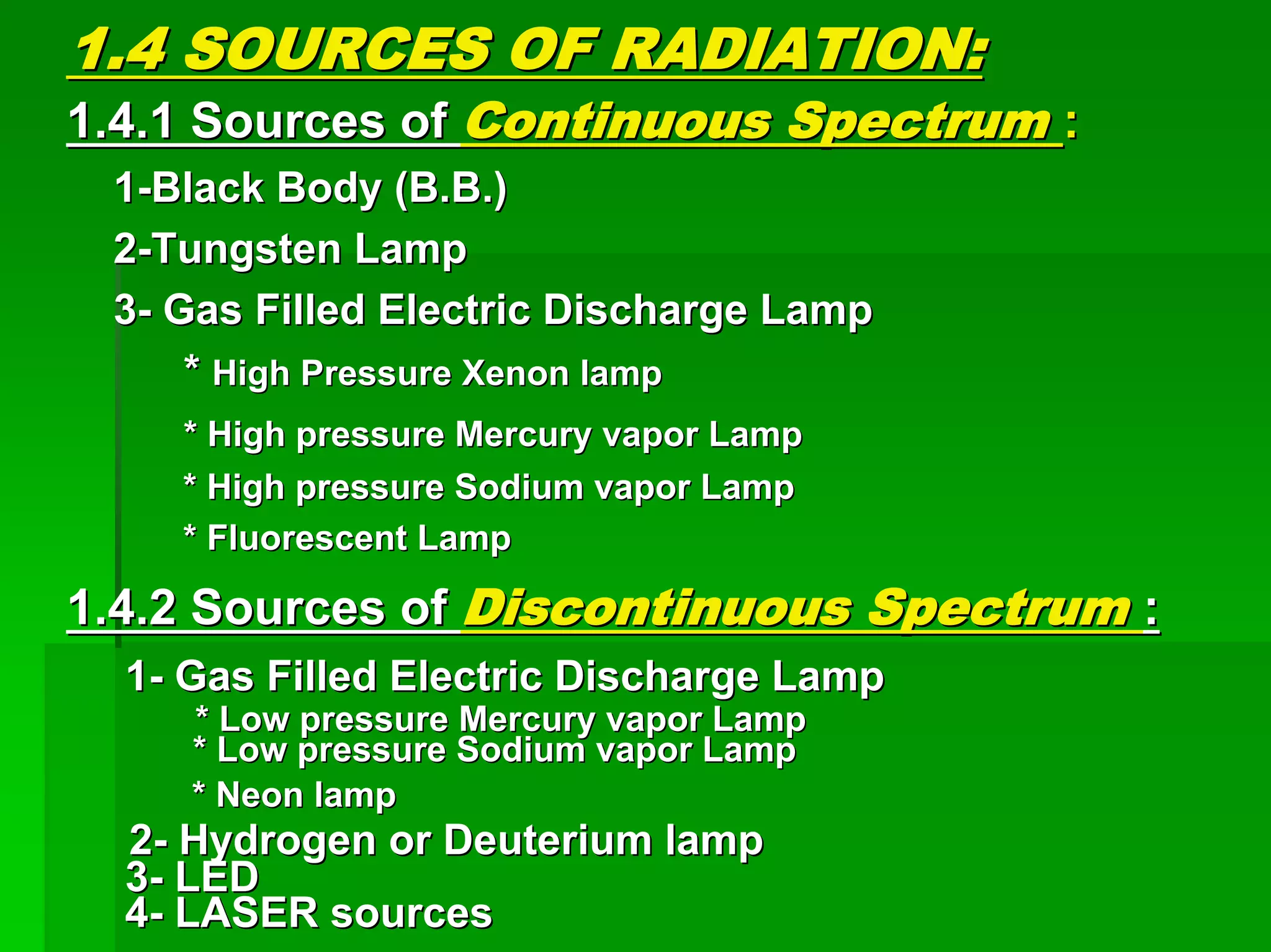1.4 SOURCES OF RADIATION:1.4 SOURCES OF RADIATION:
1.4.1 Sources of1.4.1 Sources of Continuous SpectrumContinuous Spectrum ::
11--Black Body (B.B.)Black Body (B.B.)
22--Tungsten LampTungsten Lamp
33-- Gas Filled Electric Discharge LampGas Filled Electric Discharge Lamp
** High Pressure Xenon lampHigh Pressure Xenon lamp
* High pressure Mercury vapor Lamp* High pressure Mercury vapor Lamp
* High pressure Sodium vapor Lamp* High pressure Sodium vapor Lamp
* Fluorescent Lamp* Fluorescent Lamp
1.4.2 Sources of1.4.2 Sources of Discontinuous SpectrumDiscontinuous Spectrum ::
11-- Gas Filled Electric Discharge LampGas Filled Electric Discharge Lamp
* Low pressure Mercury vapor Lamp* Low pressure Mercury vapor Lamp
* Low pressure Sodium vapor Lamp* Low pressure Sodium vapor Lamp
* Neon lamp* Neon lamp
22-- Hydrogen or Deuterium lampHydrogen or Deuterium lamp
33-- LEDLED
44-- LASER sourcesLASER sources
 