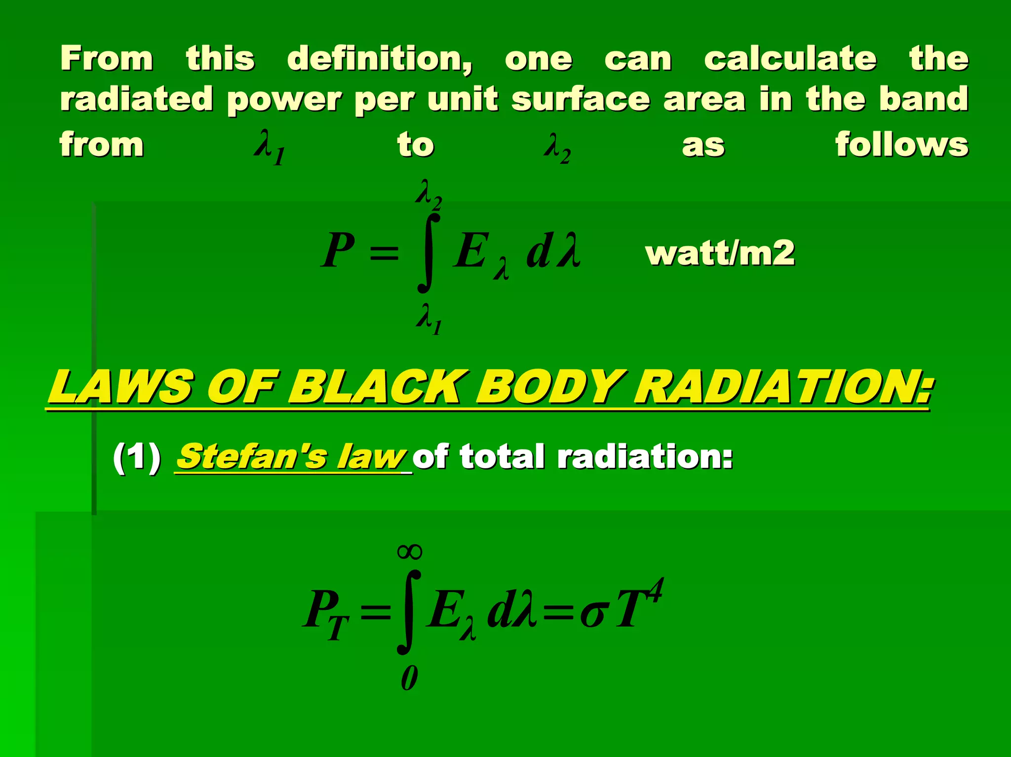 From this definition, one can calculate theFrom this definition, one can calculate the
radiated power per unit surface area in the bandradiated power per unit surface area in the band
fromfrom λ1 toto λ2 as followsas follows
watt/m2watt/m2
LAWS OF BLACK BODY RADIATION:LAWS OF BLACK BODY RADIATION:
(1)(1) Stefan's lawStefan's law of total radiation:of total radiation:
λdEP
2
1
λ
λ
λ∫=
4
0
λT TσλdEP ==∫
∞
 