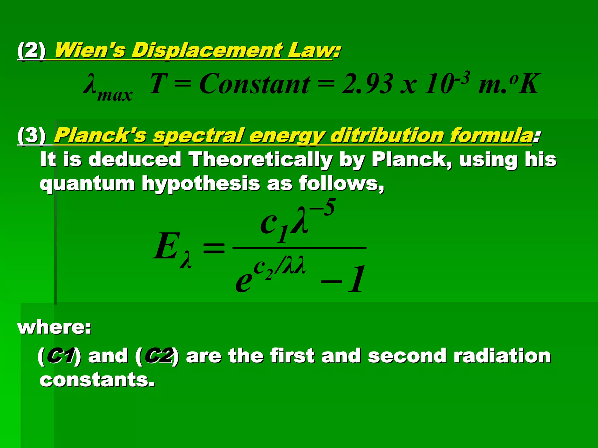 (2)(2) Wien'sWien's Displacement LawDisplacement Law::
λmax T = Constant = 2.93 x 10-3 m.oK
(3)(3) Planck's spectral energyPlanck's spectral energy ditributionditribution formulaformula::
It is deduced Theoretically by Planck, using hisIt is deduced Theoretically by Planck, using his
quantum hypothesisquantum hypothesis as follows,as follows,
where:where:
((C1C1) and () and (C2C2) are the first and second radiation) are the first and second radiation
constants.constants.
1e
λc
E /λλc
5
1
λ 2
−
=
−
 