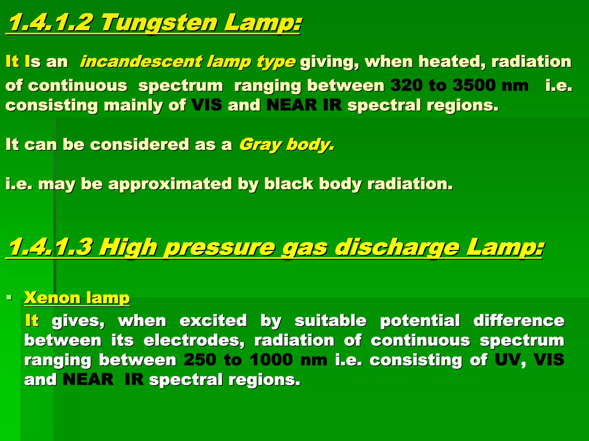 1.4.1.2 Tungsten Lamp:1.4.1.2 Tungsten Lamp:
ItIt IIs ans an incandescent lamp typeincandescent lamp type giving, when heated, radiationgiving, when heated, radiation
of continuous spectrum ranging betweenof continuous spectrum ranging between 320 to 3500 nm i.e.i.e.
consisting mainly ofconsisting mainly of VIS andand NEAR IR spectral regions.spectral regions.
It can be considered as aIt can be considered as a Gray body.Gray body.
i.e. may be approximated by black body radiation.i.e. may be approximated by black body radiation.
1.4.1.3 High pressure gas discharge Lamp:1.4.1.3 High pressure gas discharge Lamp:
Xenon lampXenon lamp
ItIt gives, when excited by suitable potential differencegives, when excited by suitable potential difference
between its electrodes, radiation of continuous spectrumbetween its electrodes, radiation of continuous spectrum
ranging betweenranging between 250 to 1000 nm i.e. consisting ofi.e. consisting of UV, VIS
andand NEAR IR spectral regions.spectral regions.
 