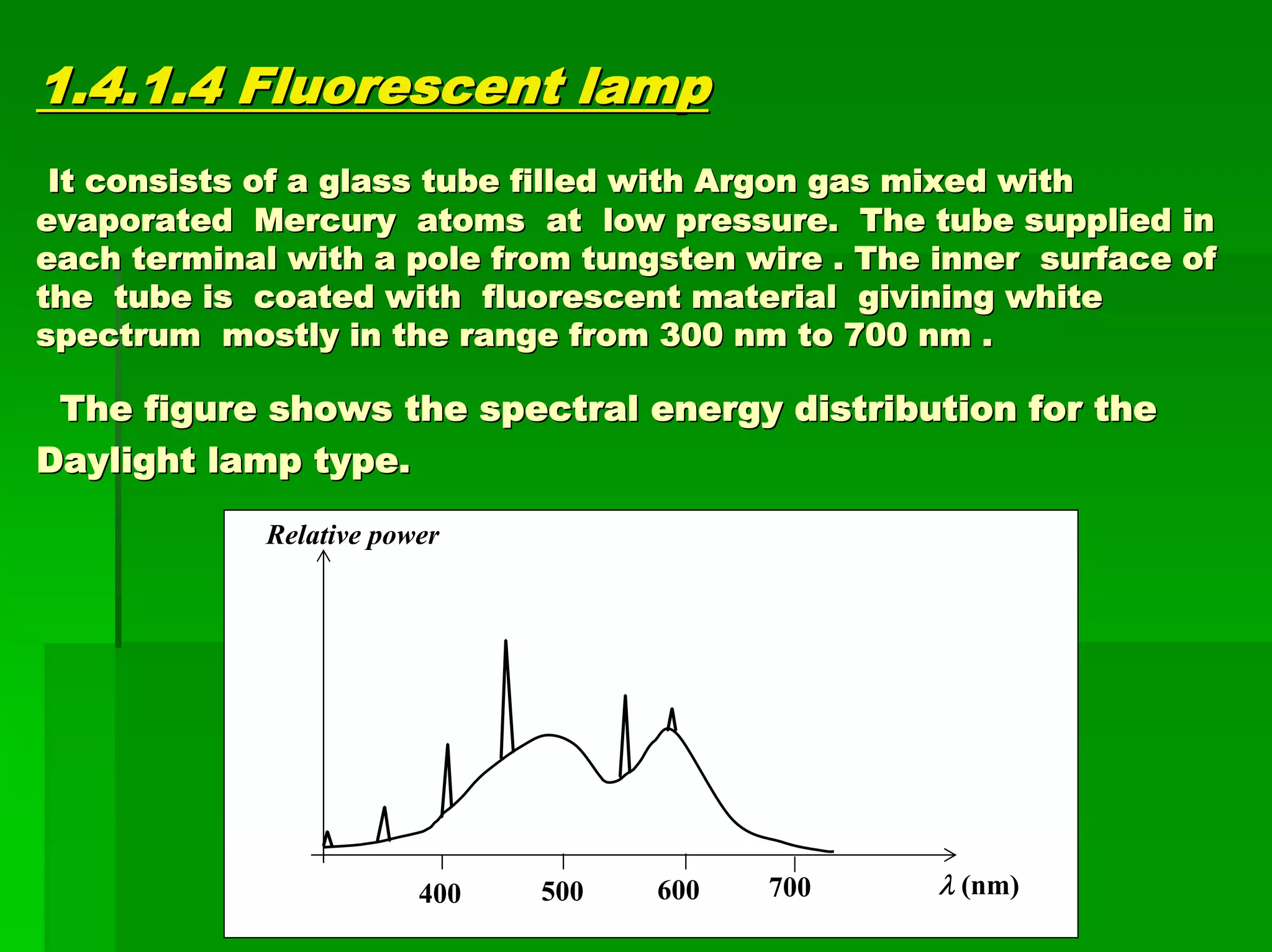 1.4.1.4 Fluorescent lamp1.4.1.4 Fluorescent lamp
It consists of a glass tube filled with Argon gas mixed withIt consists of a glass tube filled with Argon gas mixed with
evaporated Mercury atoms at low pressure. The tube suppliedevaporated Mercury atoms at low pressure. The tube supplied inin
each terminal with a pole from tungsten wire . The inner surfaceach terminal with a pole from tungsten wire . The inner surface ofe of
the tube is coated with fluorescent materialthe tube is coated with fluorescent material givininggivining whitewhite
spectrum mostly in the range from 300 nm to 700 nm .spectrum mostly in the range from 300 nm to 700 nm .
The figure shows the spectral energy distribution for theThe figure shows the spectral energy distribution for the
Daylight lamp type.Daylight lamp type.
λ (nm)
Relative power
500400 600 700
 