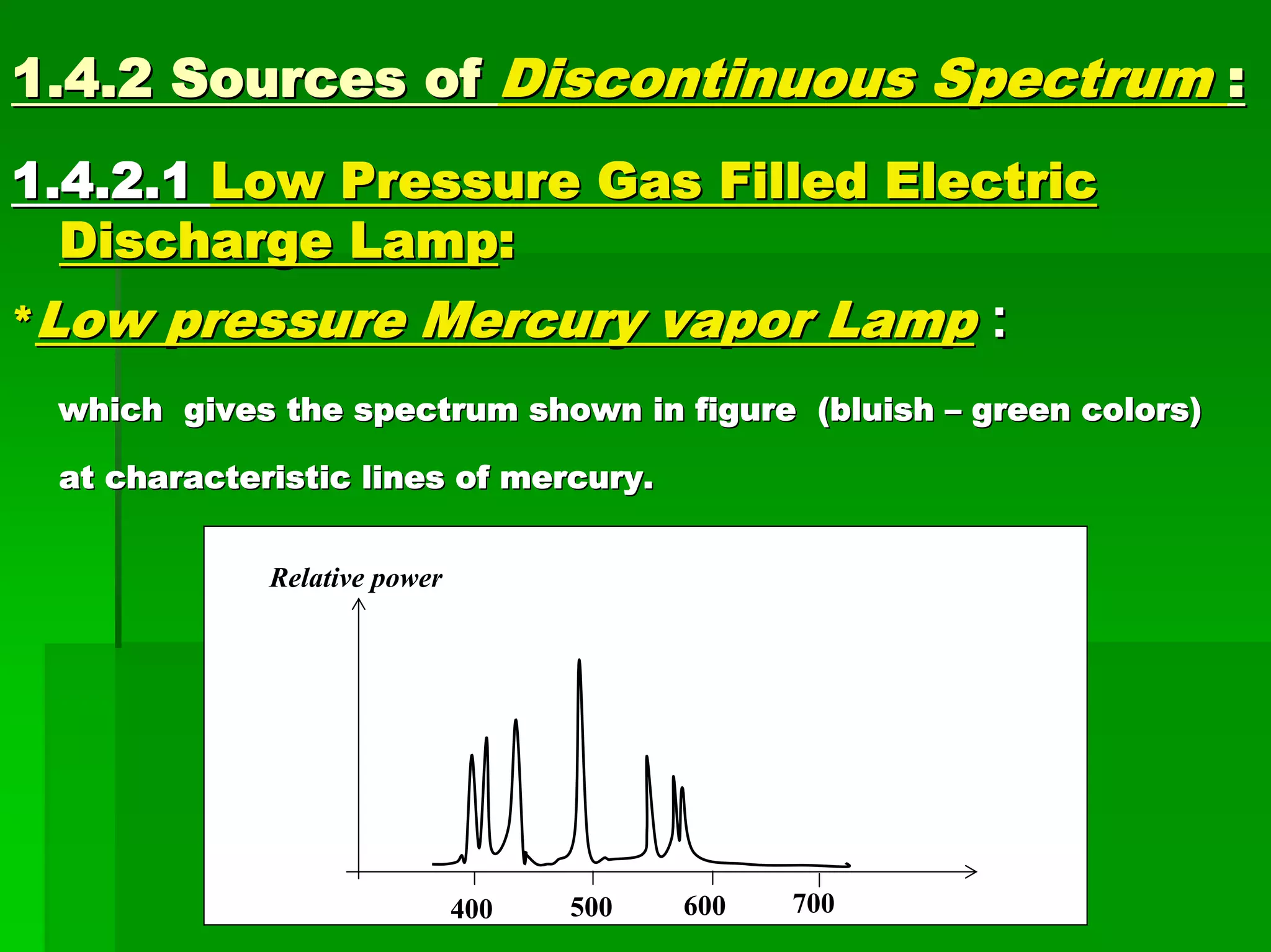 1.4.2 Sources of1.4.2 Sources of Discontinuous SpectrumDiscontinuous Spectrum ::
1.4.2.11.4.2.1 Low Pressure Gas Filled ElectricLow Pressure Gas Filled Electric
Discharge LampDischarge Lamp::
**Low pressure Mercury vapor LampLow pressure Mercury vapor Lamp ::
which gives the spectrum shown in figure (bluishwhich gives the spectrum shown in figure (bluish –– green colors)green colors)
at characteristic lines of mercury.at characteristic lines of mercury.
λ (nm)
Relative power
500400 600 700
 