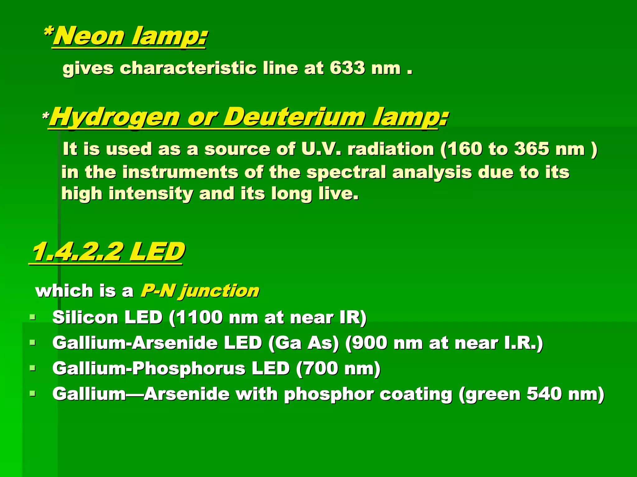 **Neon lamp:Neon lamp:
gives characteristic line at 633 nm .gives characteristic line at 633 nm .
**Hydrogen or Deuterium lampHydrogen or Deuterium lamp::
It is used as a source of U.V. radiation (160 to 365 nm )It is used as a source of U.V. radiation (160 to 365 nm )
in the instruments of the spectral analysis due to itsin the instruments of the spectral analysis due to its
high intensity and its long live.high intensity and its long live.
1.4.2.2 LED1.4.2.2 LED
which is awhich is a PP--N junctionN junction
Silicon LED (1100 nm at near IR)Silicon LED (1100 nm at near IR)
GalliumGallium--Arsenide LED (Ga As) (900 nm at near I.R.)Arsenide LED (Ga As) (900 nm at near I.R.)
GalliumGallium--Phosphorus LED (700 nm)Phosphorus LED (700 nm)
GalliumGallium——Arsenide with phosphor coating (green 540 nm)Arsenide with phosphor coating (green 540 nm)
 