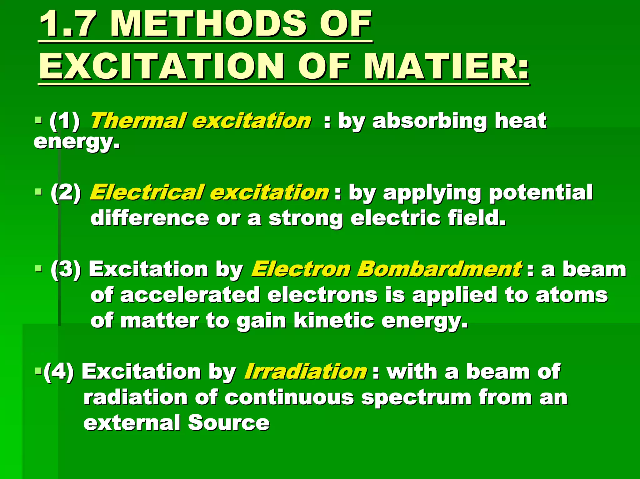 1.7 METHODS OF1.7 METHODS OF
EXCITATION OF MATIER:EXCITATION OF MATIER:
(1)(1) Thermal excitationThermal excitation : by absorbing heat: by absorbing heat
energy.energy.
(2)(2) Electrical excitationElectrical excitation : by applying potential: by applying potential
difference or a strong electric field.difference or a strong electric field.
(3) Excitation by(3) Excitation by Electron BombardmentElectron Bombardment : a beam: a beam
of accelerated electrons is applied to atomsof accelerated electrons is applied to atoms
of matter to gain kinetic energy.of matter to gain kinetic energy.
(4) Excitation by(4) Excitation by IrradiationIrradiation : with a beam of: with a beam of
radiation of continuous spectrum from anradiation of continuous spectrum from an
external Sourceexternal Source
 