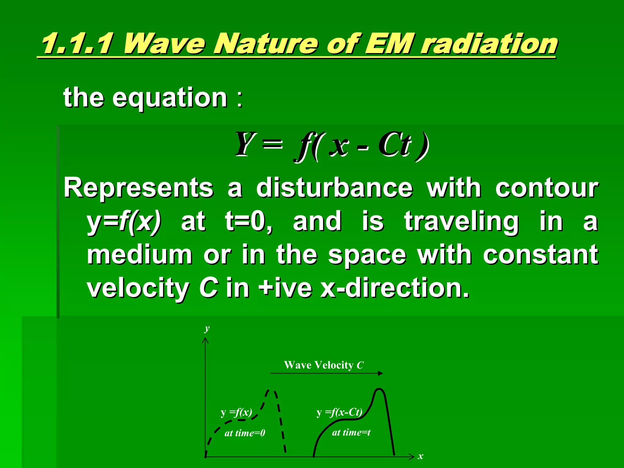 1.1.1 Wave1.1.1 Wave Nature ofNature of EM radiationEM radiation
the equationthe equation ::
Y = f( xY = f( x -- CtCt ))
Represents a disturbance with contourRepresents a disturbance with contour
yy=f(x)=f(x) at t=0, and is traveling in aat t=0, and is traveling in a
medium or in the space with constantmedium or in the space with constant
velocityvelocity CC in +ive xin +ive x--direction.direction.
Wave Velocity C
y =f(x)
y
x
at time=0 at time=t
y =f(x-Ct)
 