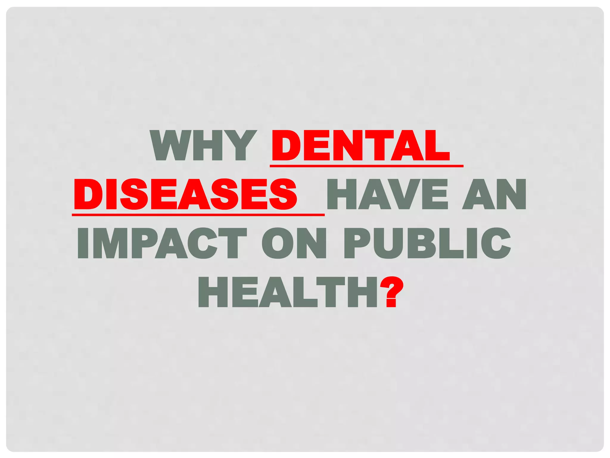 WHY DENTAL
DISEASES HAVE AN
IMPACT ON PUBLIC
HEALTH?
 