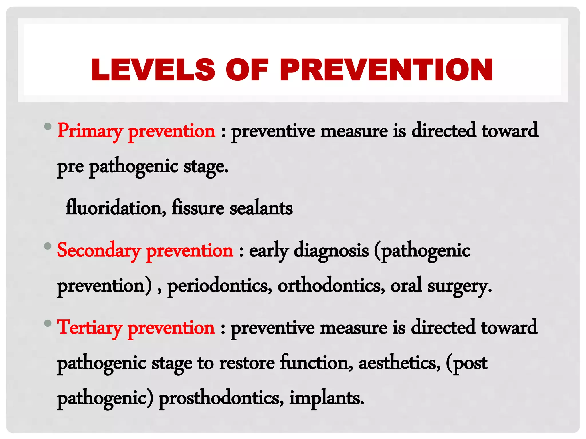 LEVELS OF PREVENTION
•Primary prevention : preventive measure is directed toward
pre pathogenic stage.
fluoridation, fissure sealants
•Secondary prevention : early diagnosis (pathogenic
prevention) , periodontics, orthodontics, oral surgery.
•Tertiary prevention : preventive measure is directed toward
pathogenic stage to restore function, aesthetics, (post
pathogenic) prosthodontics, implants.
 