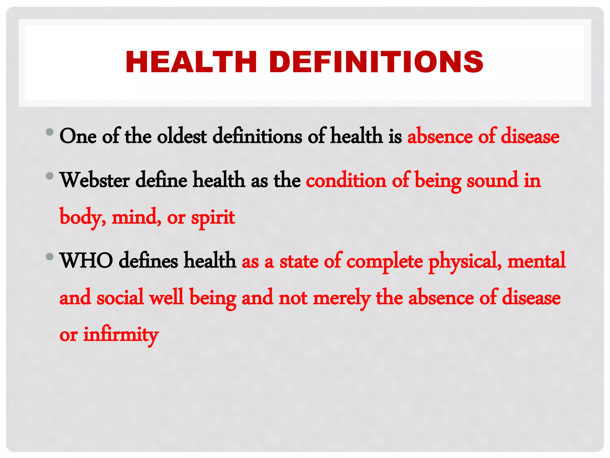 HEALTH DEFINITIONS
•One of the oldest definitions of health is absence of disease
•Webster define health as the condition of being sound in
body, mind, or spirit
•WHO defines health as a state of complete physical, mental
and social well being and not merely the absence of disease
or infirmity
 