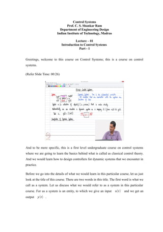 Control Systems
Prof. C. S. Shankar Ram
Department of Engineering Design
Indian Institute of Technology, Madras
Lecture – 01
Introduction to Control Systems
Part - 1
Greetings, welcome to this course on Control Systems; this is a course on control
systems.
(Refer Slide Time: 00:26)
And to be more specific, this is a first level undergraduate course on control systems
where we are going to learn the basics behind what is called as classical control theory.
And we would learn how to design controllers for dynamic systems that we encounter in
practice.
Before we go into the details of what we would learn in this particular course, let us just
look at the title of this course. There are two words in this title. The first word is what we
call as a system. Let us discuss what we would refer to as a system in this particular
course. For us a system is an entity, to which we give an input u(t) and we get an
output y(t) .
 