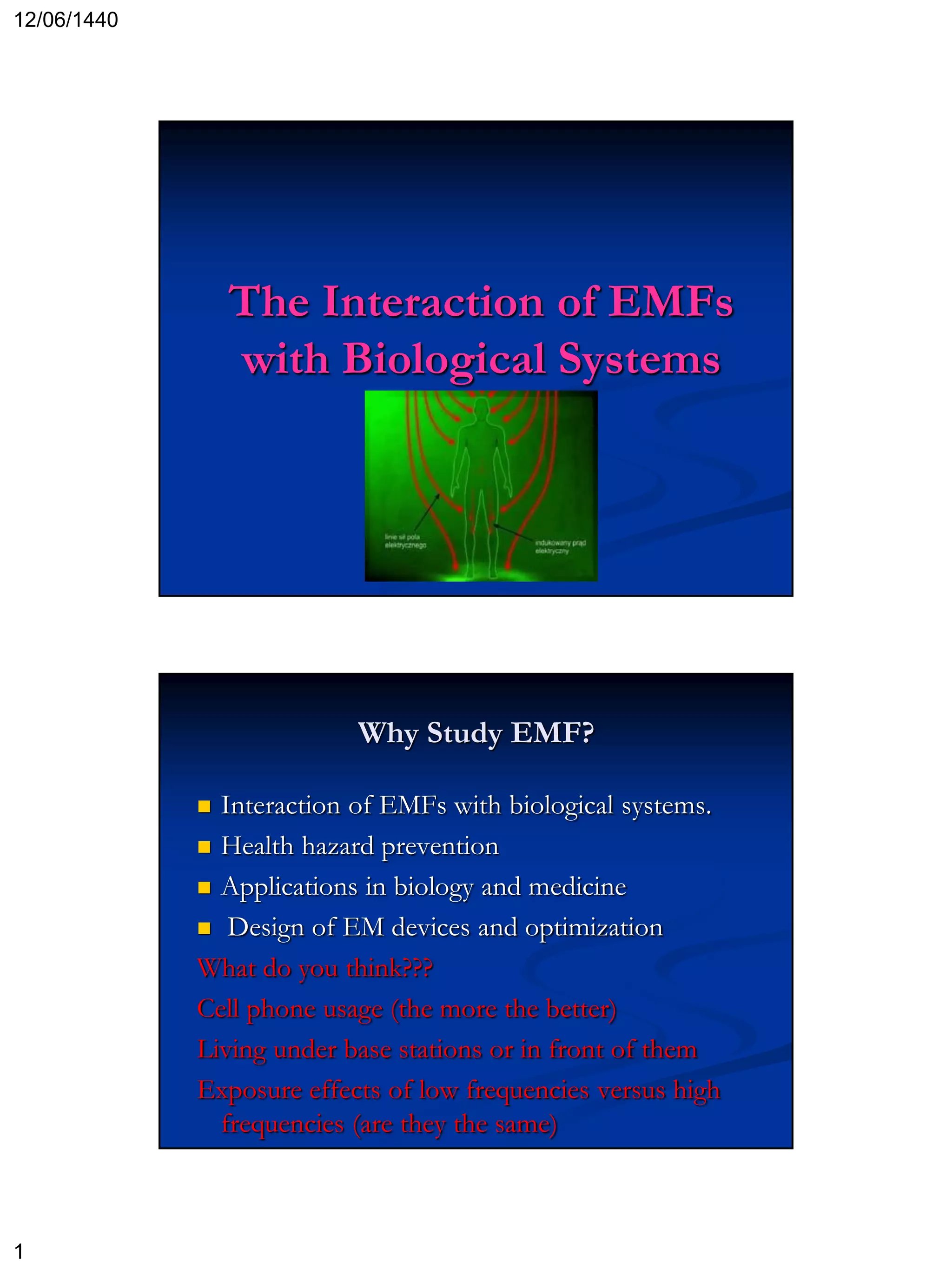 12/06/1440
1
The Interaction of EMFs
with Biological Systems
Why Study EMF?
 Interaction of EMFs with biological systems.
 Health hazard prevention
 Applications in biology and medicine
 Design of EM devices and optimization
What do you think???
Cell phone usage (the more the better)
Living under base stations or in front of them
Exposure effects of low frequencies versus high
frequencies (are they the same)
 
