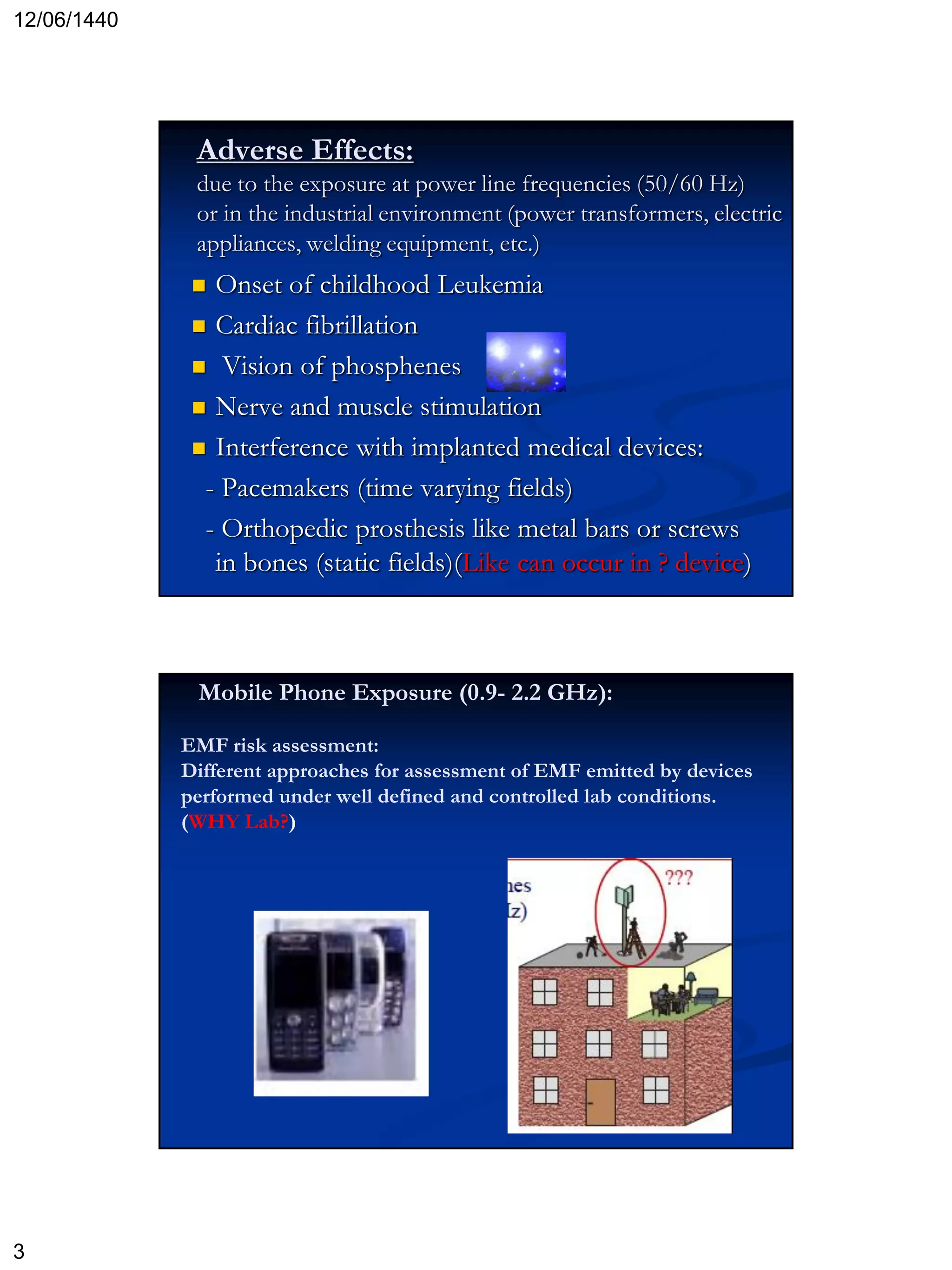 12/06/1440
3
 Onset of childhood Leukemia
 Cardiac fibrillation
 Vision of phosphenes
 Nerve and muscle stimulation
 Interference with implanted medical devices:
- Pacemakers (time varying fields)
- Orthopedic prosthesis like metal bars or screws
in bones (static fields)(Like can occur in ? device)
Adverse Effects:
due to the exposure at power line frequencies (50/60 Hz)
or in the industrial environment (power transformers, electric
appliances, welding equipment, etc.)
Mobile Phone Exposure (0.9- 2.2 GHz):
EMF risk assessment:
Different approaches for assessment of EMF emitted by devices
performed under well defined and controlled lab conditions.
(WHY Lab?)
 