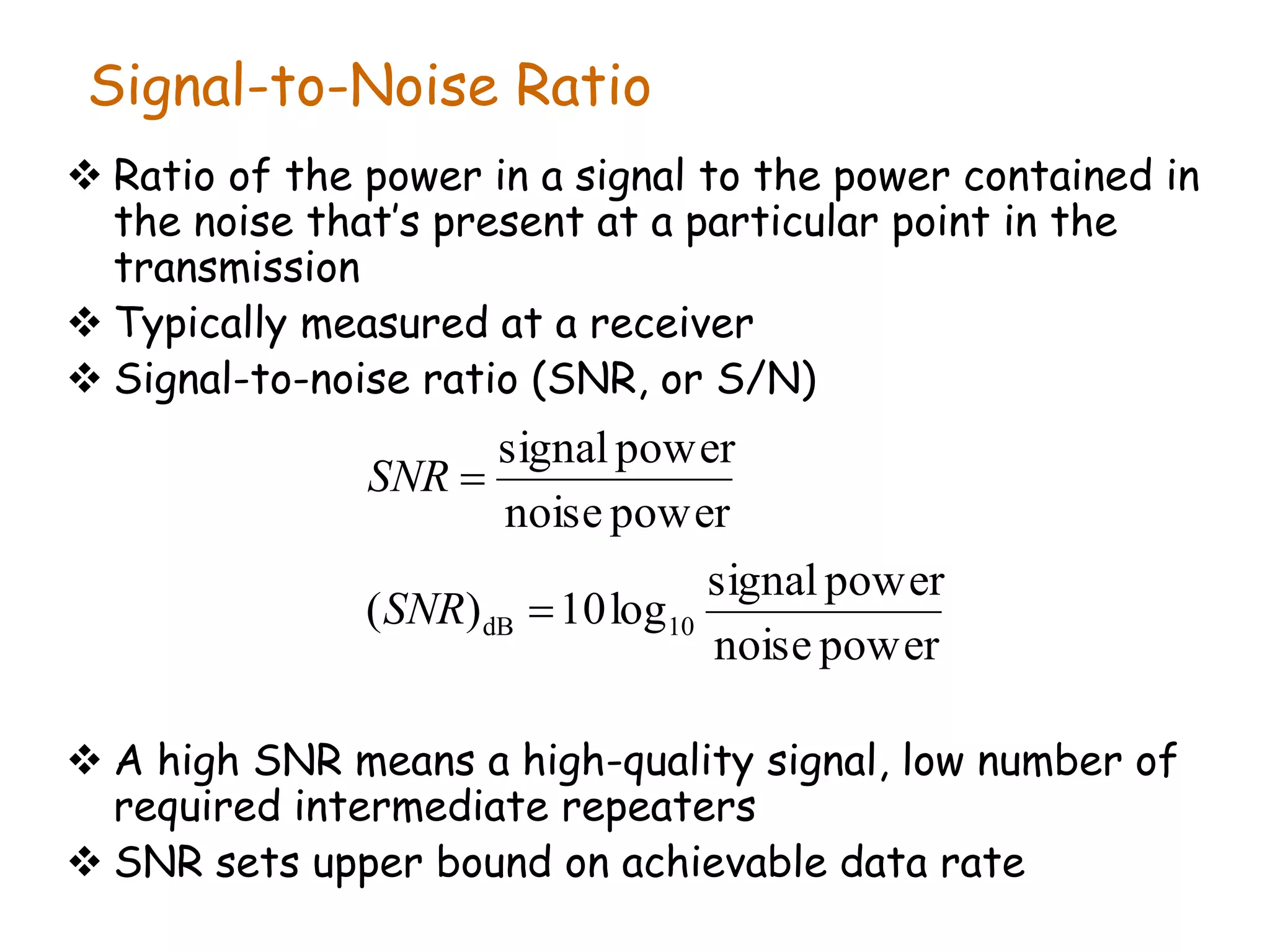 Signal-to-Noise Ratio
 Ratio of the power in a signal to the power contained in
the noise that’s present at a particular point in the
transmission
 Typically measured at a receiver
 Signal-to-noise ratio (SNR, or S/N)
 A high SNR means a high-quality signal, low number of
required intermediate repeaters
 SNR sets upper bound on achievable data rate
power
noise
power
signal
log
10
)
(
power
noise
power
signal
10
dB 

SNR
SNR
 