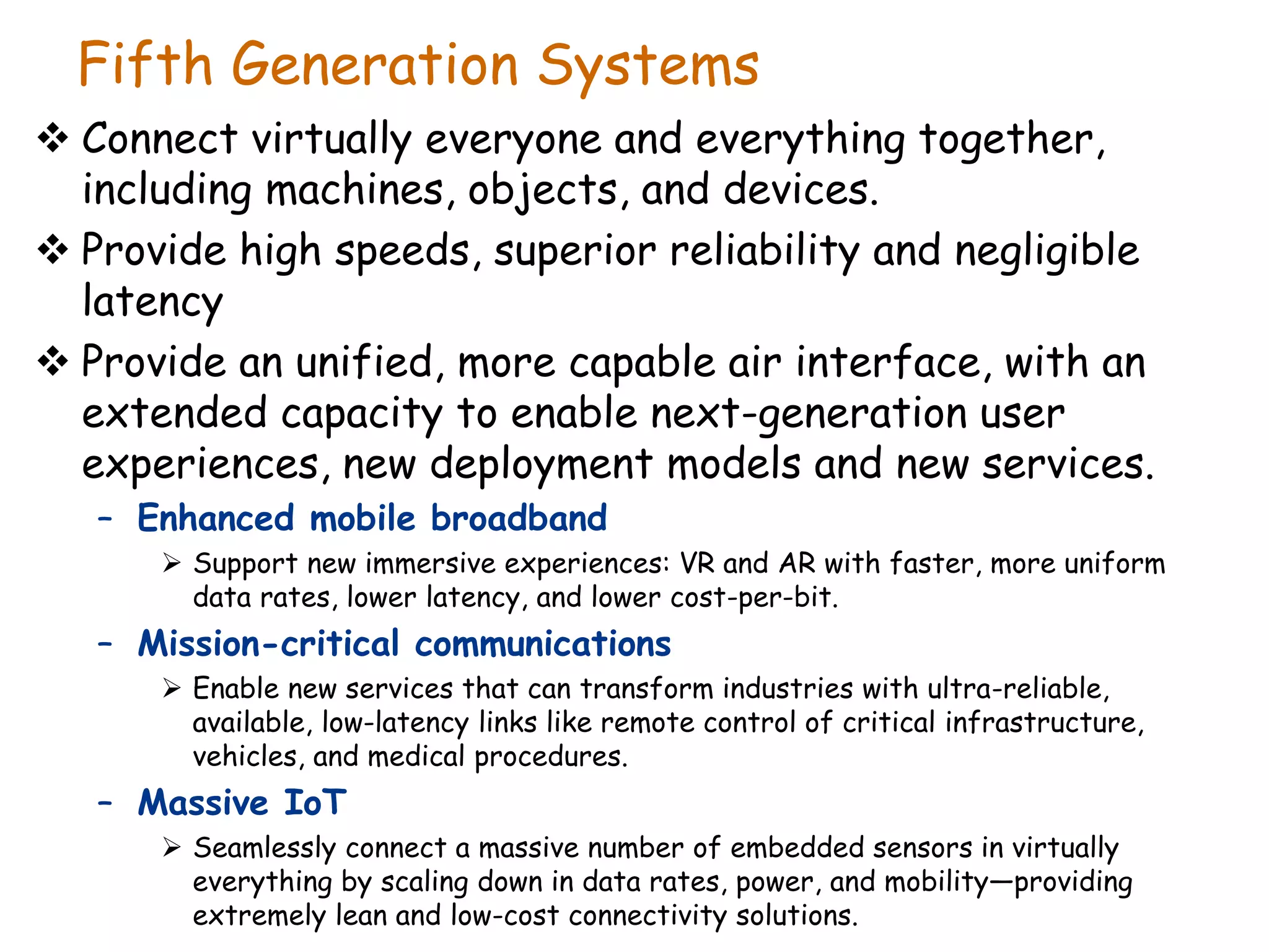 Fifth Generation Systems
 Connect virtually everyone and everything together,
including machines, objects, and devices.
 Provide high speeds, superior reliability and negligible
latency
 Provide an unified, more capable air interface, with an
extended capacity to enable next-generation user
experiences, new deployment models and new services.
– Enhanced mobile broadband
 Support new immersive experiences: VR and AR with faster, more uniform
data rates, lower latency, and lower cost-per-bit.
– Mission-critical communications
 Enable new services that can transform industries with ultra-reliable,
available, low-latency links like remote control of critical infrastructure,
vehicles, and medical procedures.
– Massive IoT
 Seamlessly connect a massive number of embedded sensors in virtually
everything by scaling down in data rates, power, and mobility—providing
extremely lean and low-cost connectivity solutions.
 