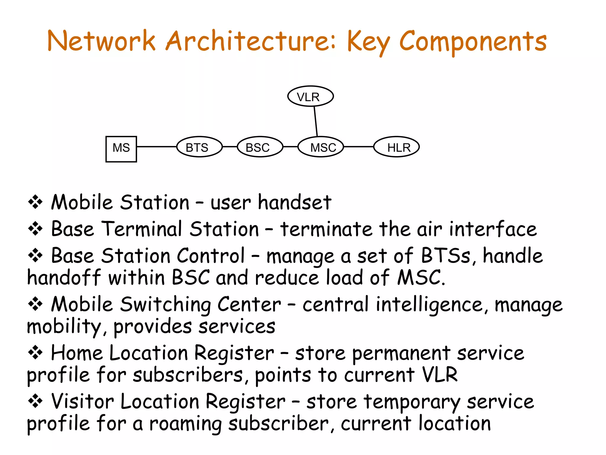 Network Architecture: Key Components
 Mobile Station – user handset
 Base Terminal Station – terminate the air interface
 Base Station Control – manage a set of BTSs, handle
handoff within BSC and reduce load of MSC.
 Mobile Switching Center – central intelligence, manage
mobility, provides services
 Home Location Register – store permanent service
profile for subscribers, points to current VLR
 Visitor Location Register – store temporary service
profile for a roaming subscriber, current location
MS BTS BSC MSC
VLR
HLR
 