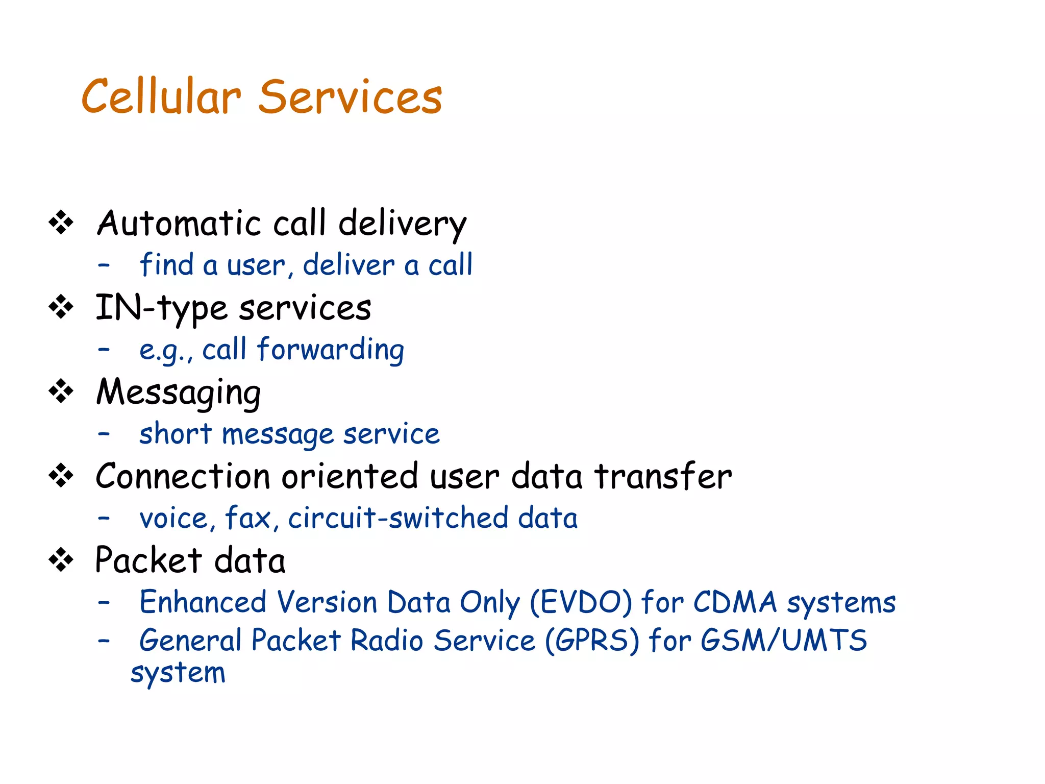 Cellular Services
 Automatic call delivery
– find a user, deliver a call
 IN-type services
– e.g., call forwarding
 Messaging
– short message service
 Connection oriented user data transfer
– voice, fax, circuit-switched data
 Packet data
– Enhanced Version Data Only (EVDO) for CDMA systems
– General Packet Radio Service (GPRS) for GSM/UMTS
system
 