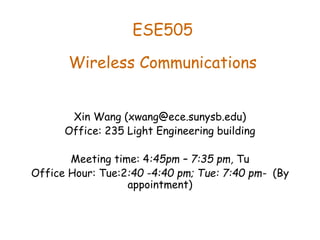 ESE505
Wireless Communications
Xin Wang (xwang@ece.sunysb.edu)
Office: 235 Light Engineering building
Meeting time: 4:45pm – 7:35 pm, Tu
Office Hour: Tue:2:40 -4:40 pm; Tue: 7:40 pm- (By
appointment)
 