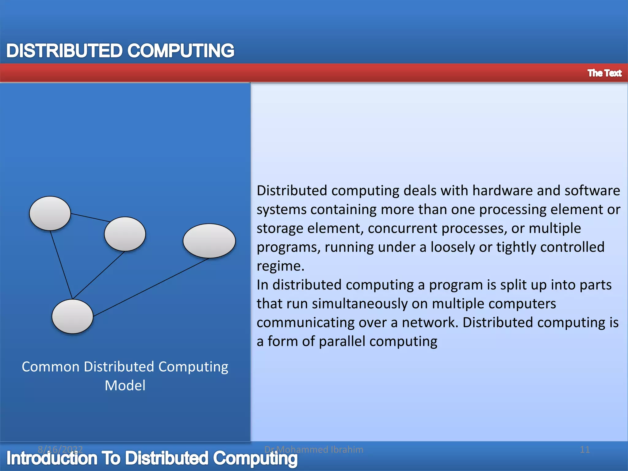 Distributed computing deals with hardware and software
systems containing more than one processing element or
storage element, concurrent processes, or multiple
programs, running under a loosely or tightly controlled
regime.
In distributed computing a program is split up into parts
that run simultaneously on multiple computers
communicating over a network. Distributed computing is
a form of parallel computing
Common Distributed Computing
Model
8/16/2022 11
Dr.Mohammed Ibrahim
 
