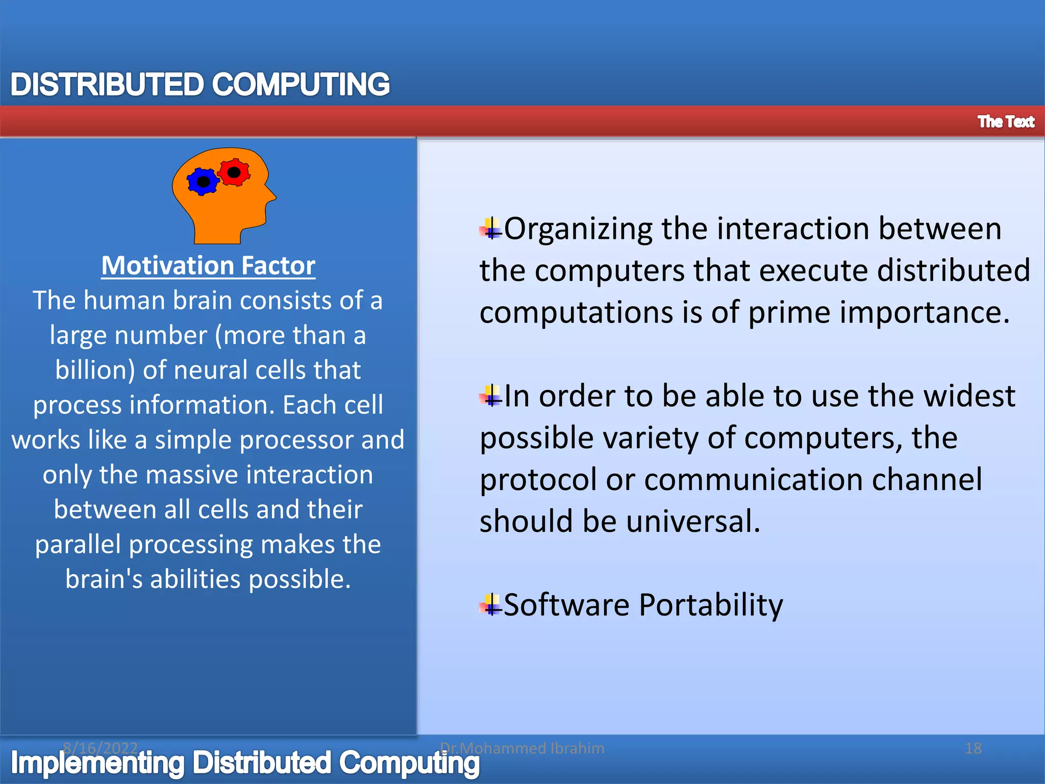 Organizing the interaction between
the computers that execute distributed
computations is of prime importance.
In order to be able to use the widest
possible variety of computers, the
protocol or communication channel
should be universal.
Software Portability
Motivation Factor
The human brain consists of a
large number (more than a
billion) of neural cells that
process information. Each cell
works like a simple processor and
only the massive interaction
between all cells and their
parallel processing makes the
brain's abilities possible.
8/16/2022 18
Dr.Mohammed Ibrahim
 