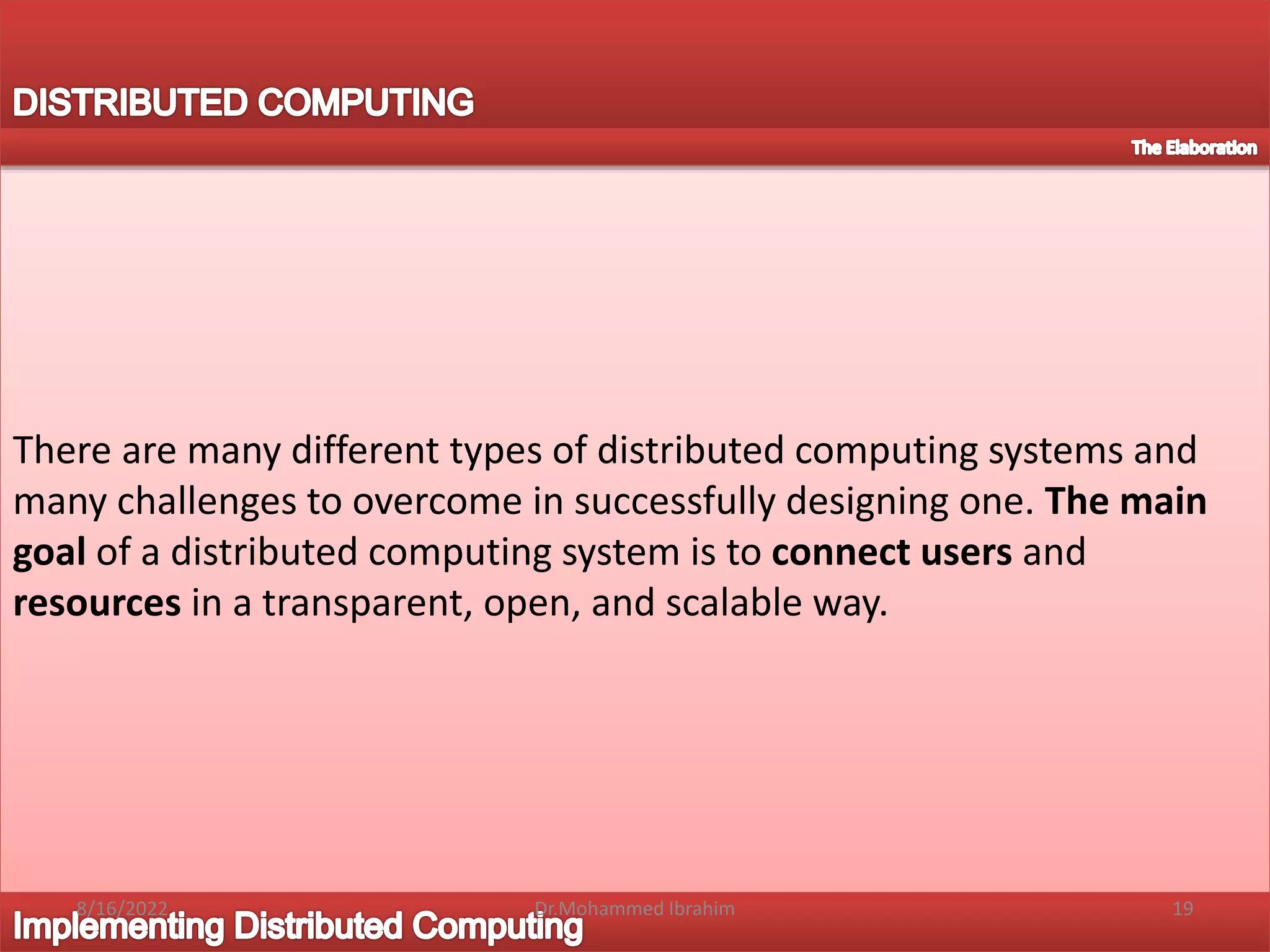 There are many different types of distributed computing systems and
many challenges to overcome in successfully designing one. The main
goal of a distributed computing system is to connect users and
resources in a transparent, open, and scalable way.
8/16/2022 19
Dr.Mohammed Ibrahim
 