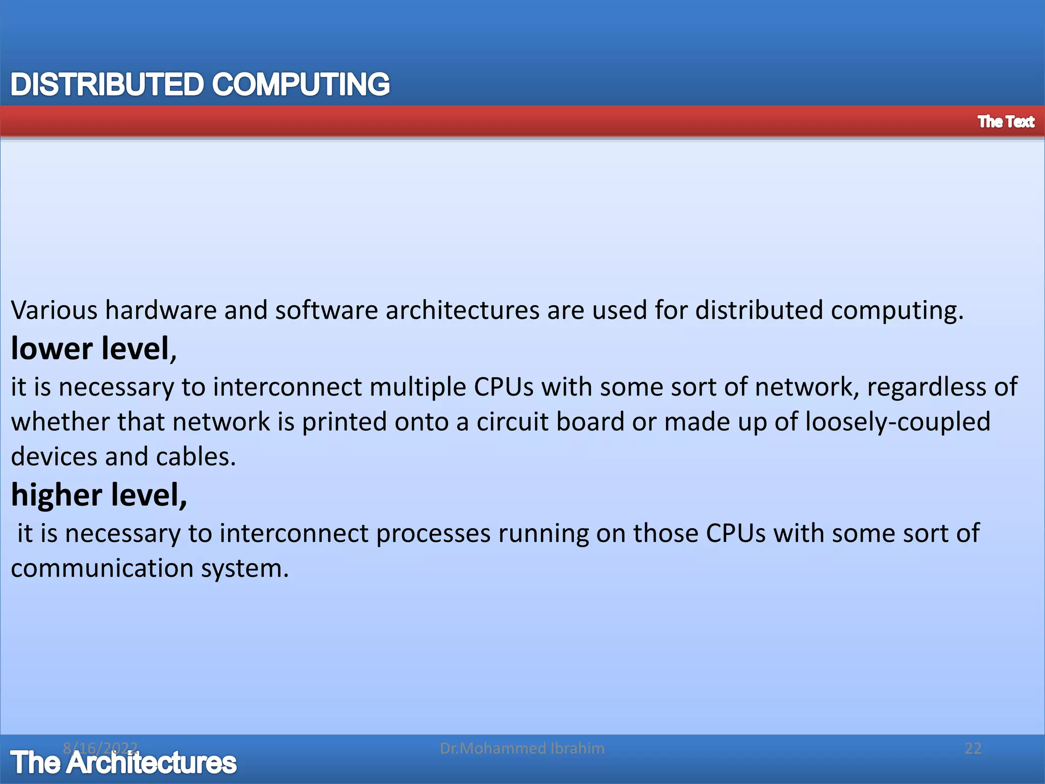 Various hardware and software architectures are used for distributed computing.
lower level,
it is necessary to interconnect multiple CPUs with some sort of network, regardless of
whether that network is printed onto a circuit board or made up of loosely-coupled
devices and cables.
higher level,
it is necessary to interconnect processes running on those CPUs with some sort of
communication system.
8/16/2022 22
Dr.Mohammed Ibrahim
 