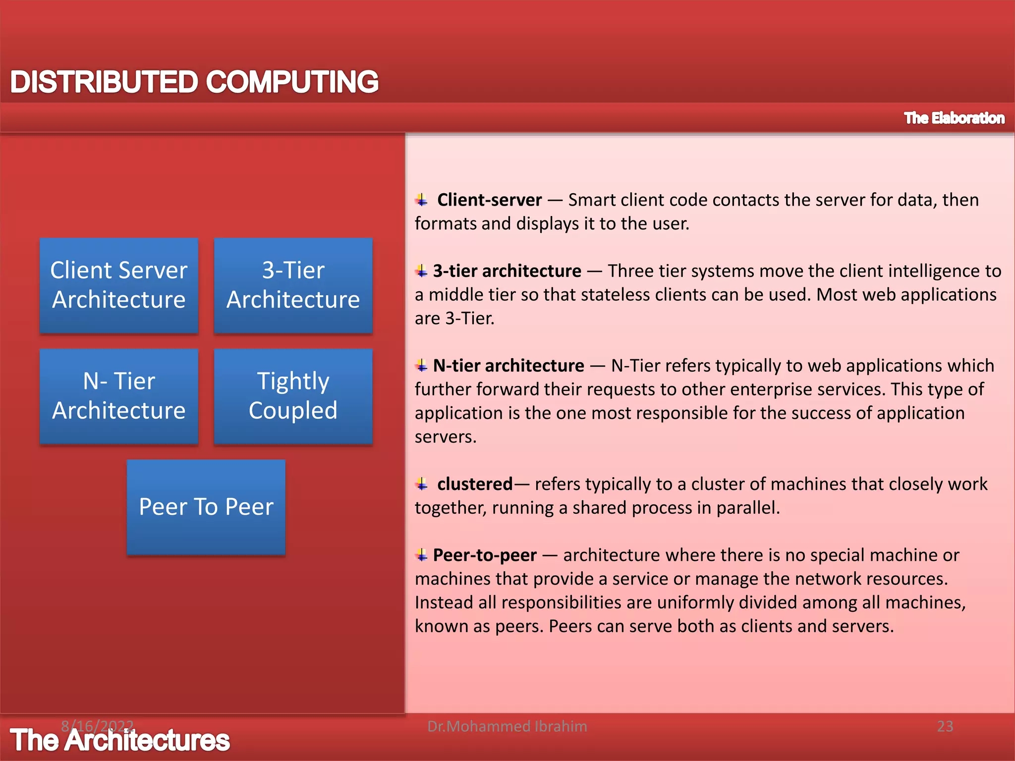 Client-server — Smart client code contacts the server for data, then
formats and displays it to the user.
3-tier architecture — Three tier systems move the client intelligence to
a middle tier so that stateless clients can be used. Most web applications
are 3-Tier.
N-tier architecture — N-Tier refers typically to web applications which
further forward their requests to other enterprise services. This type of
application is the one most responsible for the success of application
servers.
clustered— refers typically to a cluster of machines that closely work
together, running a shared process in parallel.
Peer-to-peer — architecture where there is no special machine or
machines that provide a service or manage the network resources.
Instead all responsibilities are uniformly divided among all machines,
known as peers. Peers can serve both as clients and servers.
Client Server
Architecture
3-Tier
Architecture
N- Tier
Architecture
Tightly
Coupled
Peer To Peer
8/16/2022 23
Dr.Mohammed Ibrahim
 