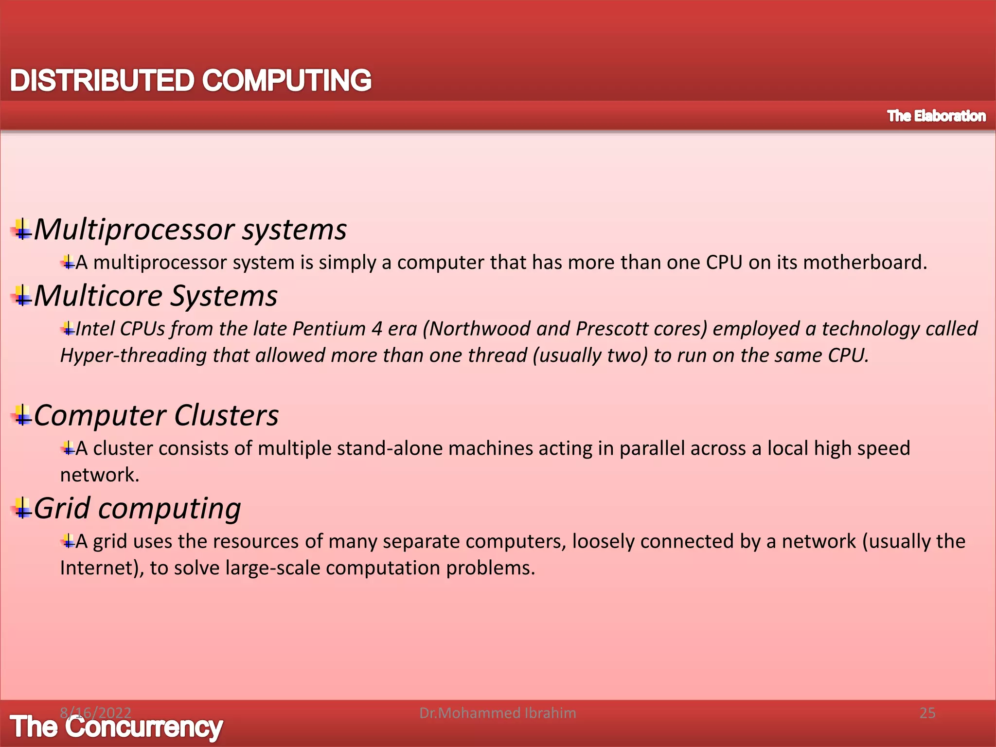 Multiprocessor systems
A multiprocessor system is simply a computer that has more than one CPU on its motherboard.
Multicore Systems
Intel CPUs from the late Pentium 4 era (Northwood and Prescott cores) employed a technology called
Hyper-threading that allowed more than one thread (usually two) to run on the same CPU.
Computer Clusters
A cluster consists of multiple stand-alone machines acting in parallel across a local high speed
network.
Grid computing
A grid uses the resources of many separate computers, loosely connected by a network (usually the
Internet), to solve large-scale computation problems.
8/16/2022 25
Dr.Mohammed Ibrahim
 