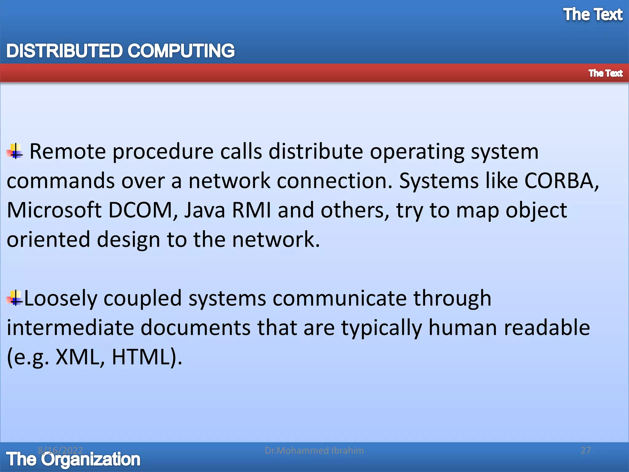 Remote procedure calls distribute operating system
commands over a network connection. Systems like CORBA,
Microsoft DCOM, Java RMI and others, try to map object
oriented design to the network.
Loosely coupled systems communicate through
intermediate documents that are typically human readable
(e.g. XML, HTML).
8/16/2022 27
Dr.Mohammed Ibrahim
 