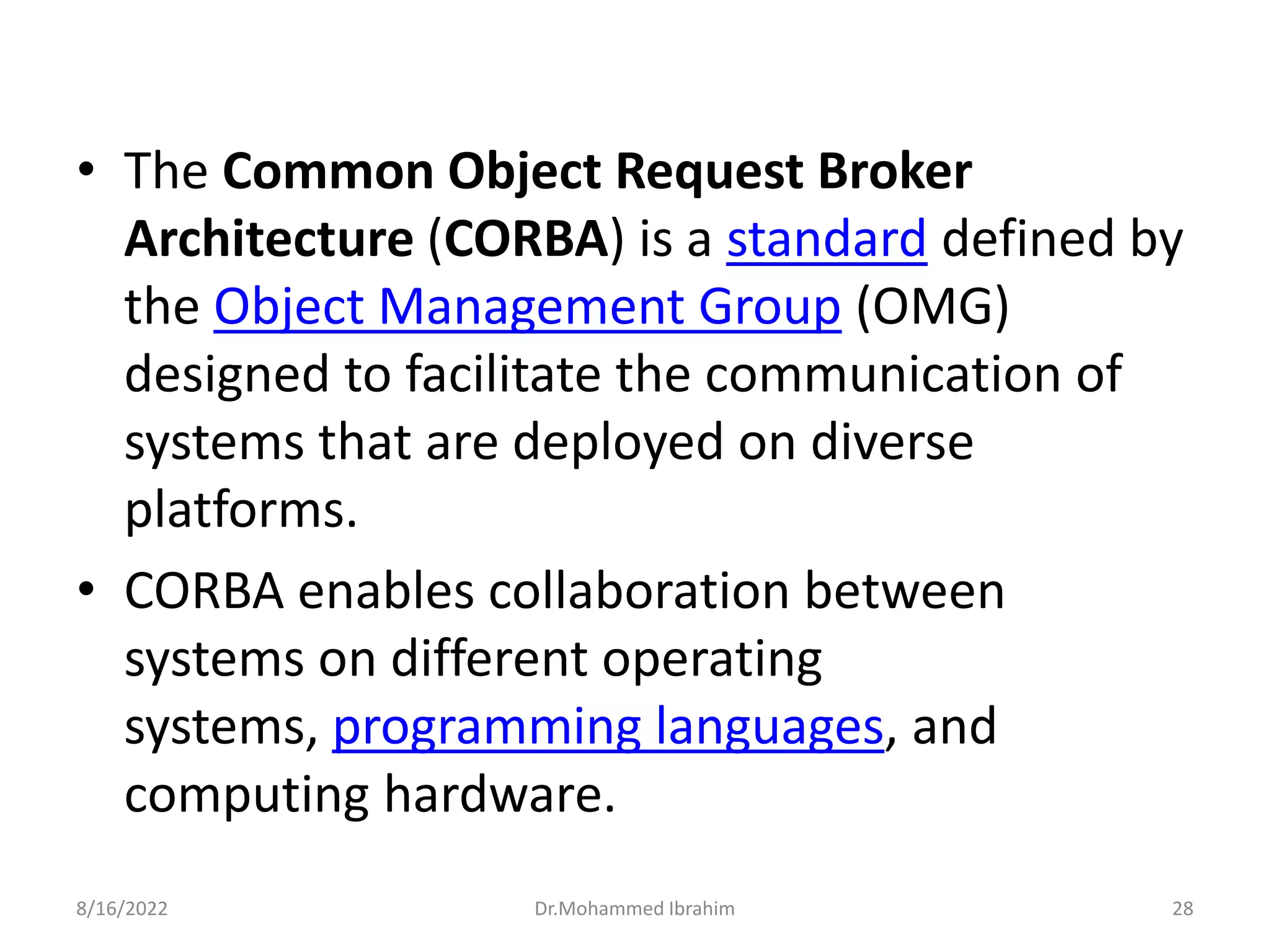 • The Common Object Request Broker
Architecture (CORBA) is a standard defined by
the Object Management Group (OMG)
designed to facilitate the communication of
systems that are deployed on diverse
platforms.
• CORBA enables collaboration between
systems on different operating
systems, programming languages, and
computing hardware.
8/16/2022 Dr.Mohammed Ibrahim 28
 
