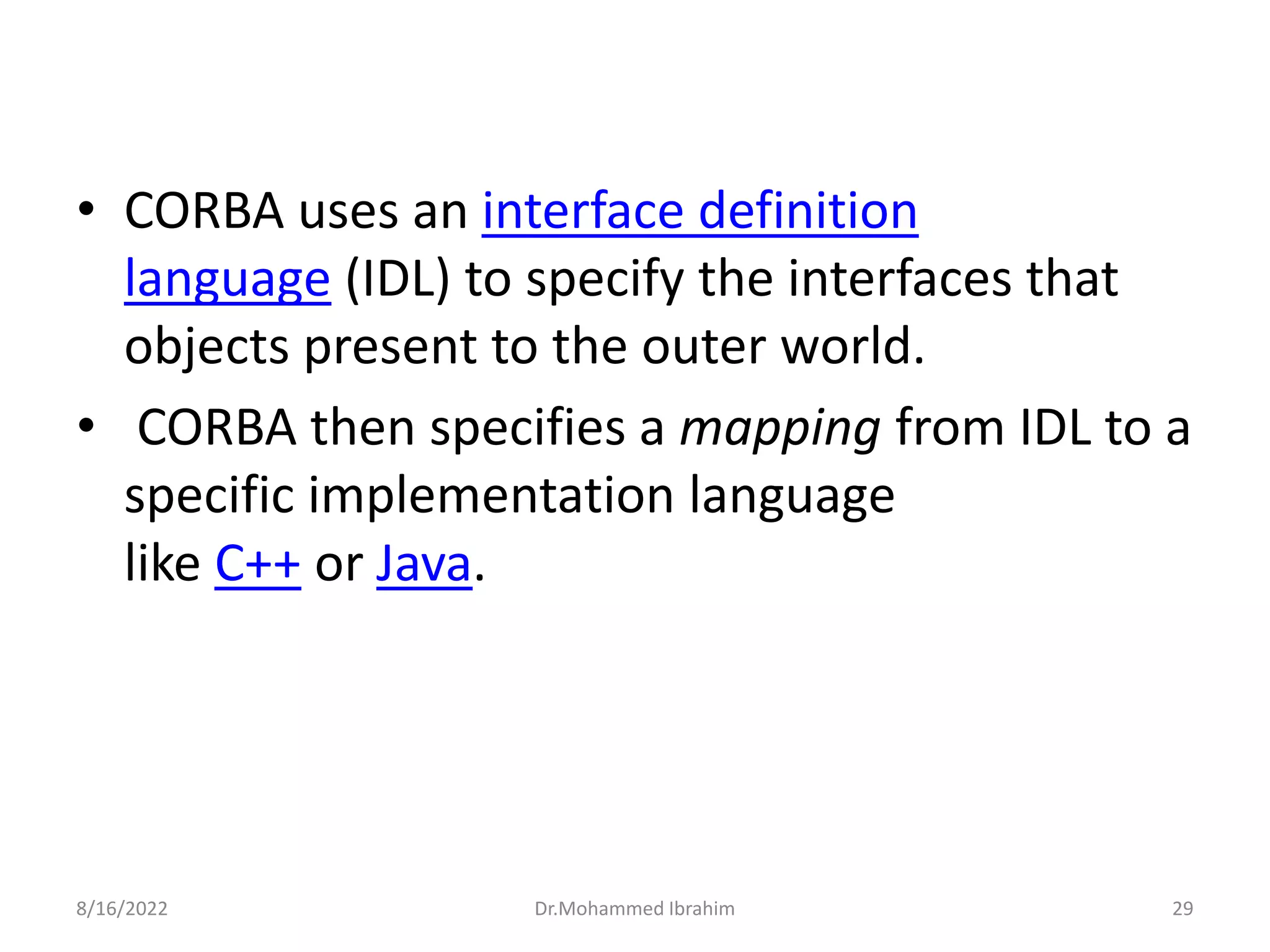 • CORBA uses an interface definition
language (IDL) to specify the interfaces that
objects present to the outer world.
• CORBA then specifies a mapping from IDL to a
specific implementation language
like C++ or Java.
8/16/2022 Dr.Mohammed Ibrahim 29
 