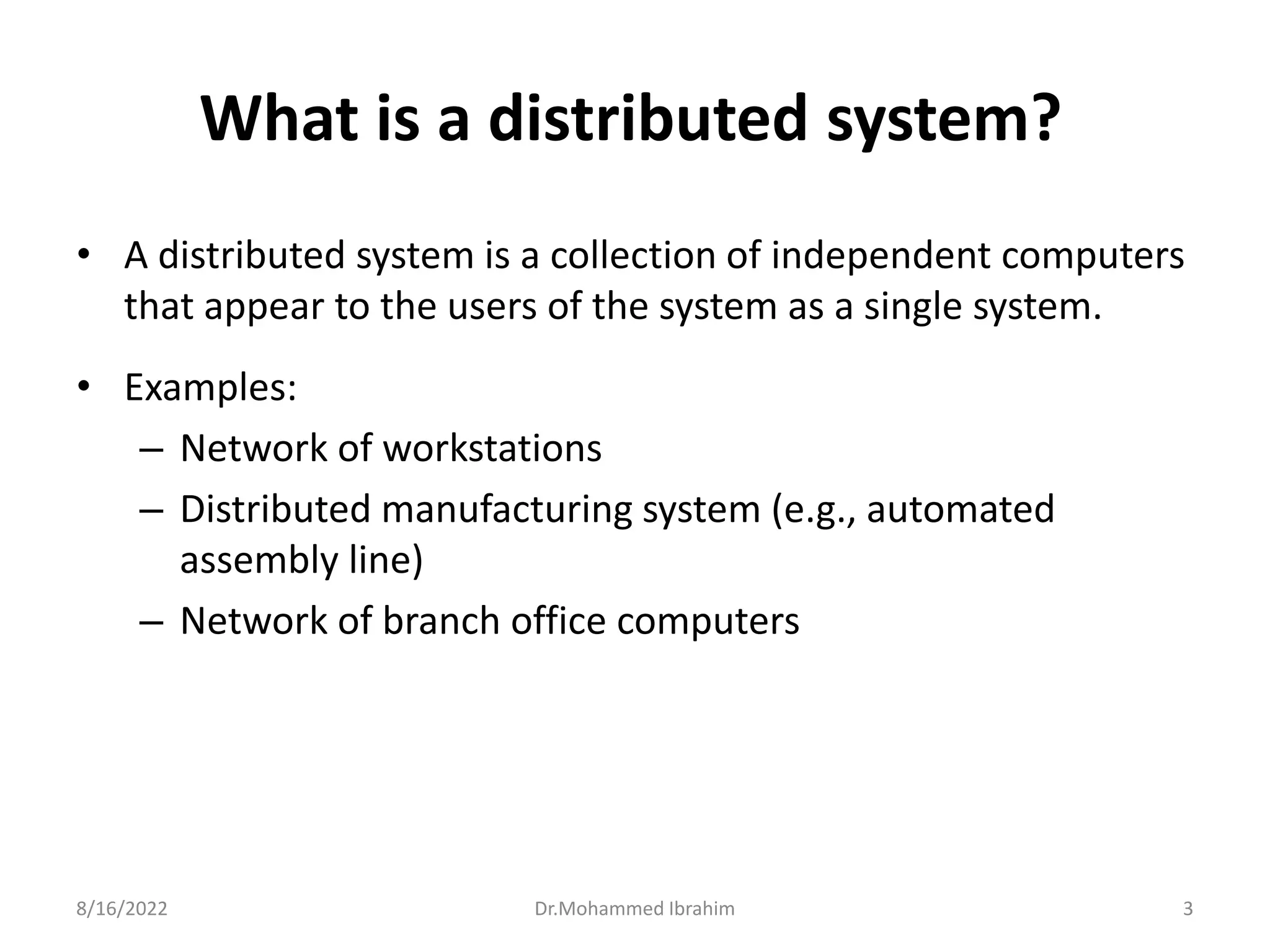 What is a distributed system?
• A distributed system is a collection of independent computers
that appear to the users of the system as a single system.
• Examples:
– Network of workstations
– Distributed manufacturing system (e.g., automated
assembly line)
– Network of branch office computers
8/16/2022 3
Dr.Mohammed Ibrahim
 