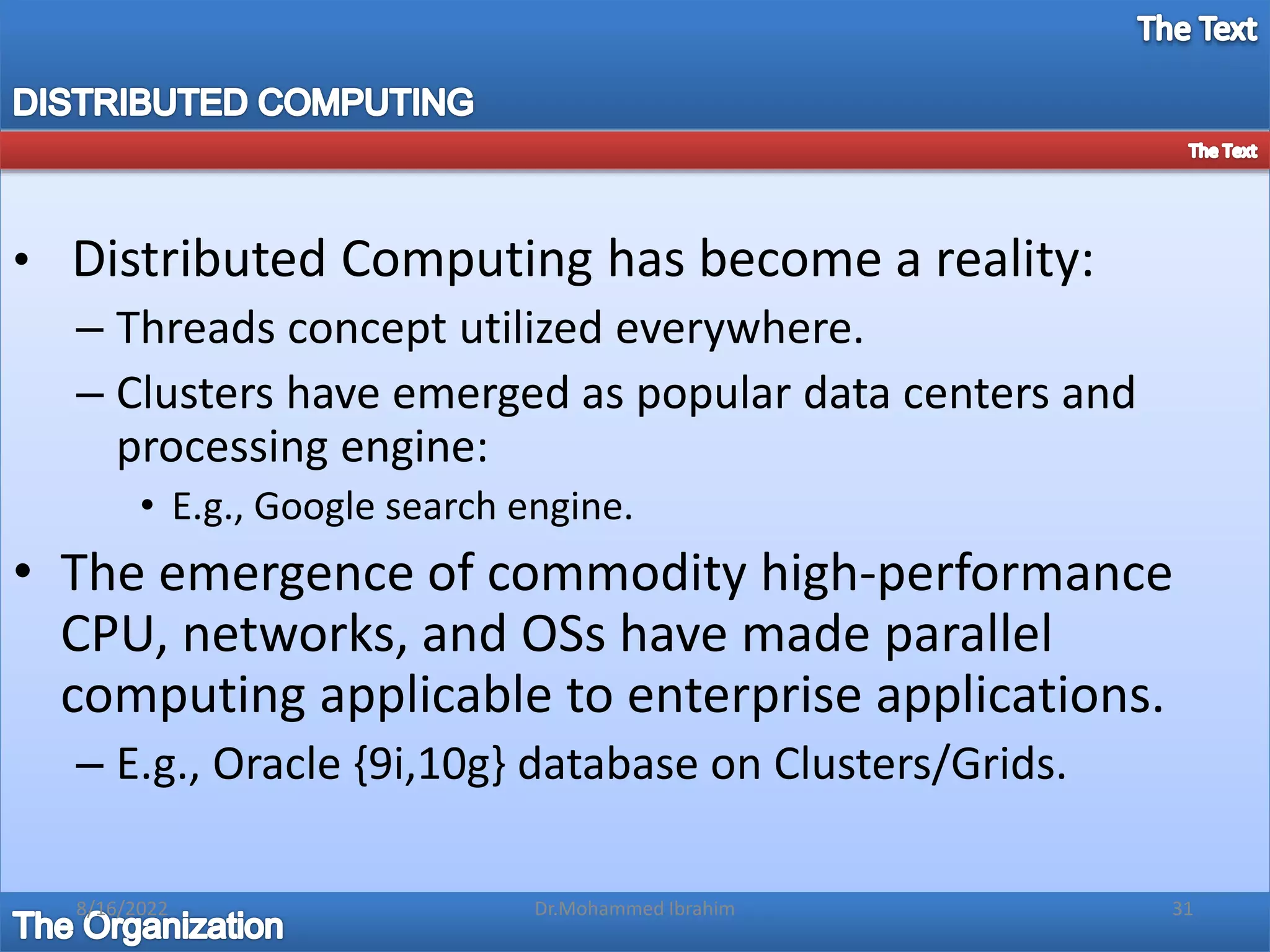 • Distributed Computing has become a reality:
– Threads concept utilized everywhere.
– Clusters have emerged as popular data centers and
processing engine:
• E.g., Google search engine.
• The emergence of commodity high-performance
CPU, networks, and OSs have made parallel
computing applicable to enterprise applications.
– E.g., Oracle {9i,10g} database on Clusters/Grids.
8/16/2022 31
Dr.Mohammed Ibrahim
 