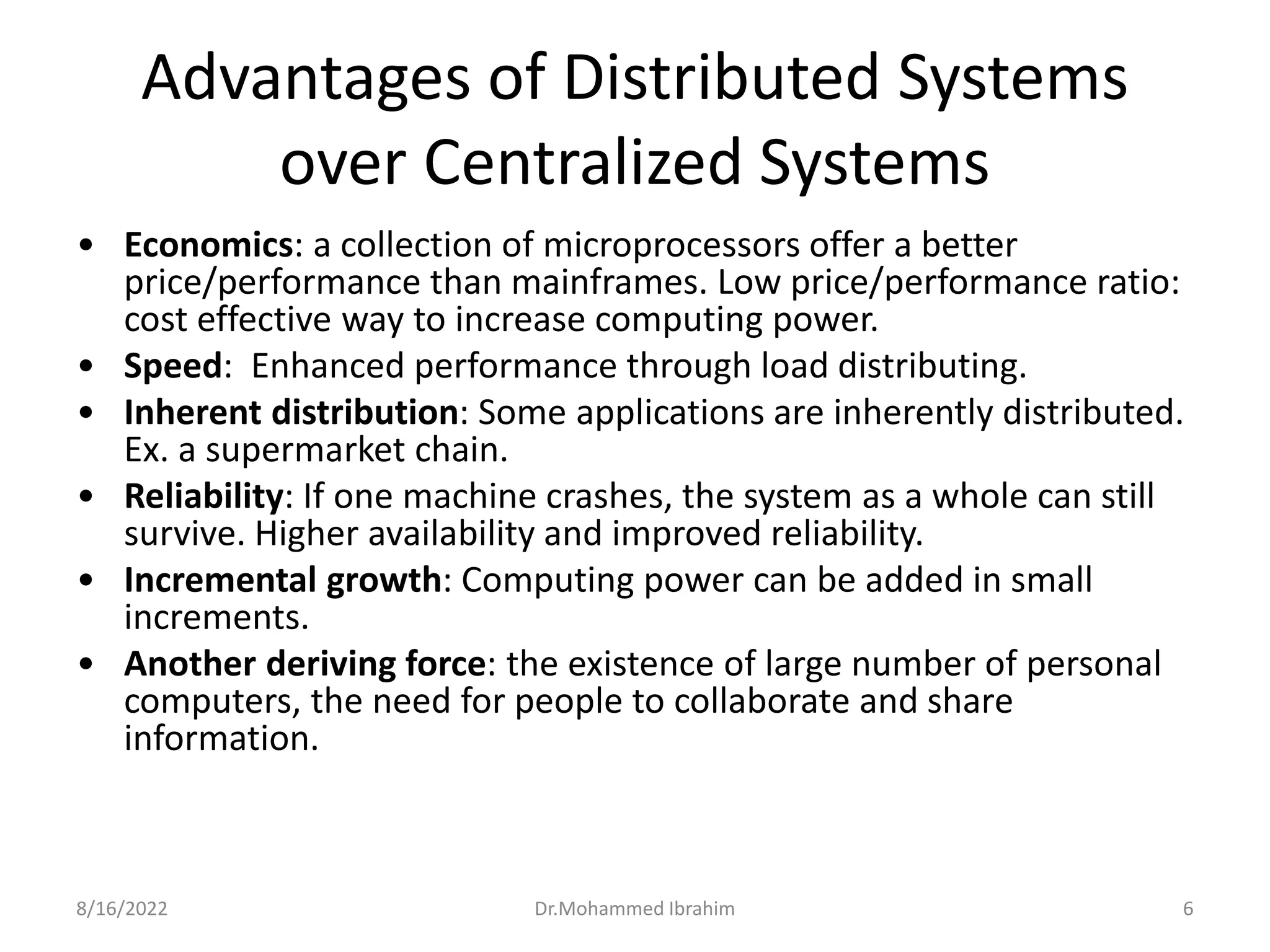 Advantages of Distributed Systems
over Centralized Systems
• Economics: a collection of microprocessors offer a better
price/performance than mainframes. Low price/performance ratio:
cost effective way to increase computing power.
• Speed: Enhanced performance through load distributing.
• Inherent distribution: Some applications are inherently distributed.
Ex. a supermarket chain.
• Reliability: If one machine crashes, the system as a whole can still
survive. Higher availability and improved reliability.
• Incremental growth: Computing power can be added in small
increments.
• Another deriving force: the existence of large number of personal
computers, the need for people to collaborate and share
information.
8/16/2022 6
Dr.Mohammed Ibrahim
 