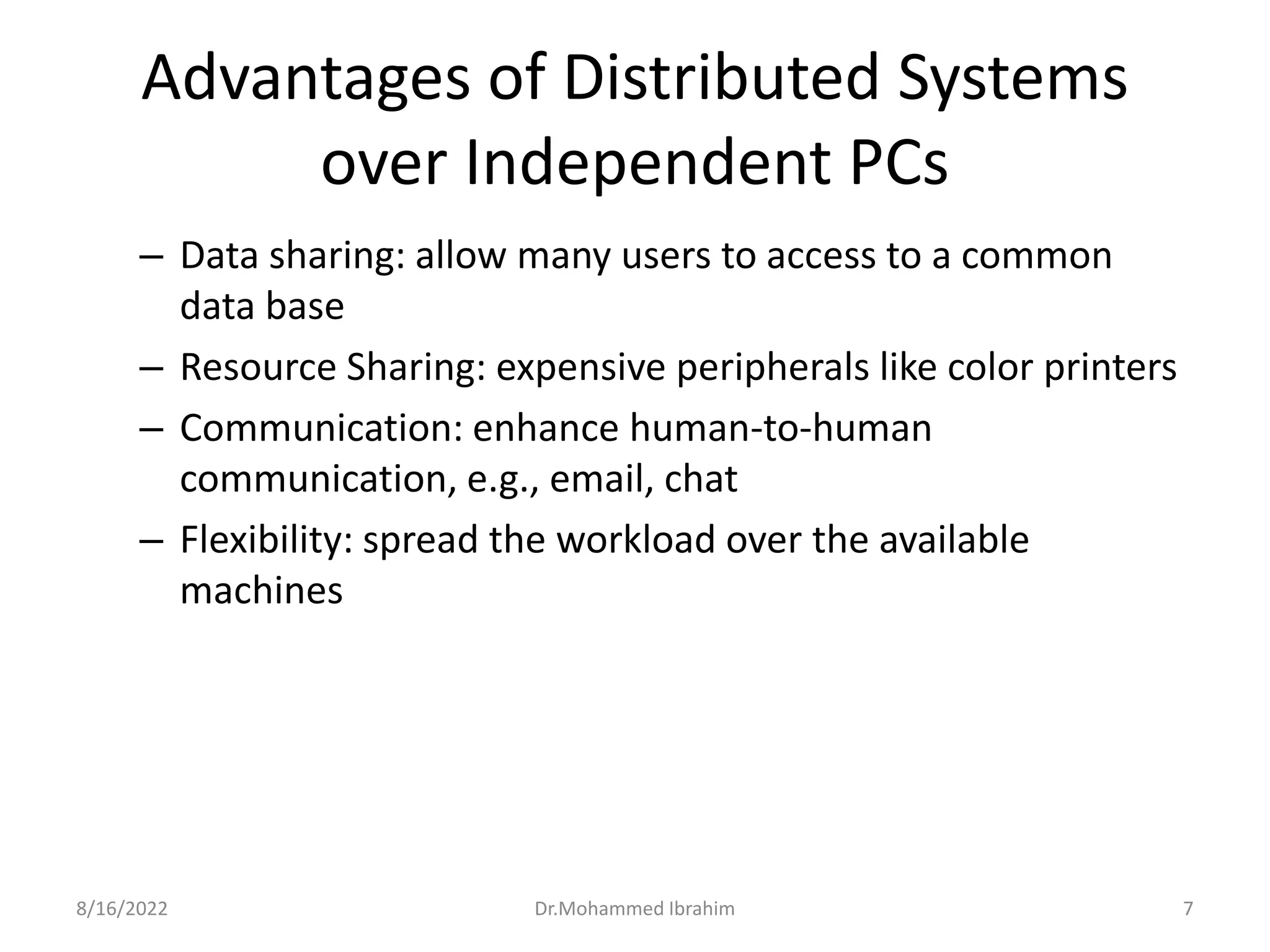 Advantages of Distributed Systems
over Independent PCs
– Data sharing: allow many users to access to a common
data base
– Resource Sharing: expensive peripherals like color printers
– Communication: enhance human-to-human
communication, e.g., email, chat
– Flexibility: spread the workload over the available
machines
8/16/2022 7
Dr.Mohammed Ibrahim
 