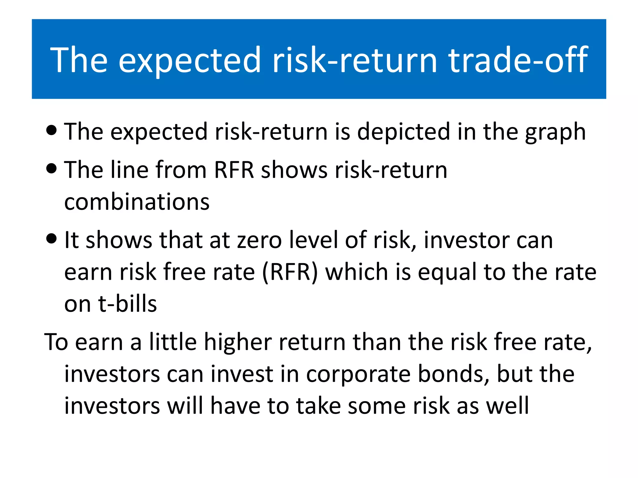 The expected risk-return trade-off
 The expected risk-return is depicted in the graph
 The line from RFR shows risk-return
combinations
 It shows that at zero level of risk, investor can
earn risk free rate (RFR) which is equal to the rate
on t-bills
To earn a little higher return than the risk free rate,
investors can invest in corporate bonds, but the
investors will have to take some risk as well
 